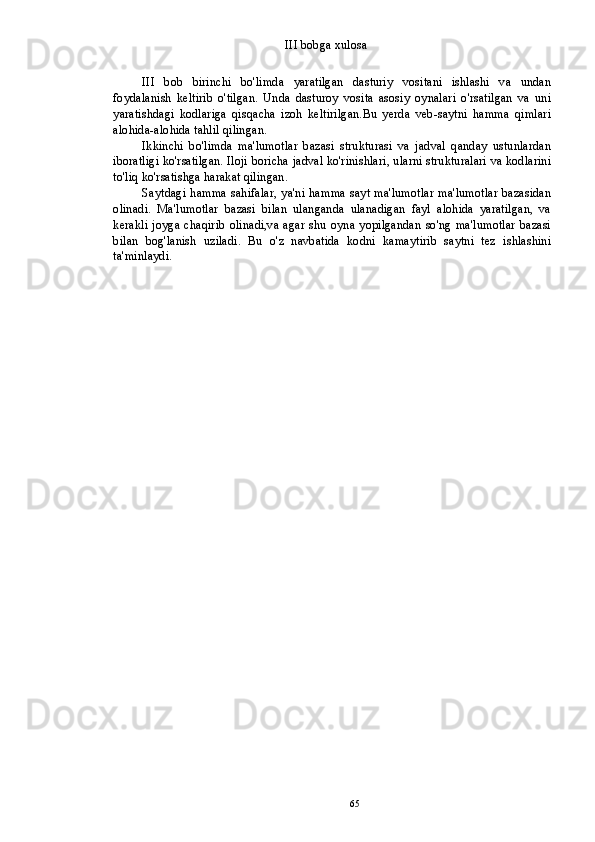 III bobga xulosa
III   bob   birinchi   bo'limda   yaratilgan   dasturiy   vositani   ishlashi   va   undan
foydalanish   keltirib   o'tilgan.   Unda   dasturoy   vosita   asosiy   oynalari   o'rsatilgan   va   uni
yaratishdagi   kodlariga   qisqacha   izoh   keltirilgan.Bu   yerda   veb-saytni   hamma   qimlari
alohida-alohida tahlil qilingan.
Ikkinchi   bo'limda   ma'lumotlar   bazasi   strukturasi   va   jadval   qanday   ustunlardan
iboratligi ko'rsatilgan. Iloji boricha jadval ko'rinishlari, ularni strukturalari va kodlarini
to'liq ko'rsatishga harakat qilingan.
Saytdagi hamma sahifalar, ya'ni hamma sayt ma'lumotlar ma'lumotlar bazasidan
olinadi.   Ma'lumotlar   bazasi   bilan   ulanganda   ulanadigan   fayl   alohida   yaratilgan,   va
kerakli joyga chaqirib  olinadi,va  agar shu  oyna yopilgandan   so'ng  ma'lumotlar  bazasi
bilan   bog'lanish   uziladi.   Bu   o'z   navbatida   kodni   kamaytirib   saytni   tez   ishlashini
ta'minlaydi.
65 