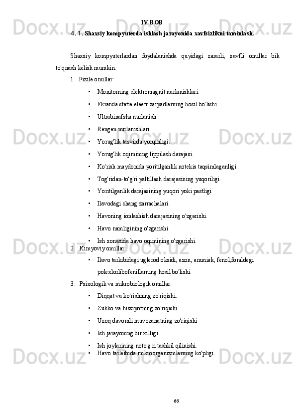 IV BOB
4. 1 .  Shaxsiy kompyuterda ishlash jarayonida xavfsizlikni taminlash.
Shaxsiy   kompyuterlardan   foydalanishda   quyidagi   zararli,   xavfli   omillar   bik
to'qnash kelish mumkin.
1. Fizile omillar:
• Monitorning elektromagnit nurlanishlari.
• Fkranda statie eleetr zaryadlarning hosil bo'lishi.
• Ultrabinafsha nurlanish.
• Rengen nurlanishlari
• Yorug'lik tasvirda yorqinligi.
• Yorug'lik oqimining lippilash darajasi.
• Ko'rish maydonida yoritilganlik notekis taqsimlaganligi.
• Tog'ridan-to'g'ri yaltillash darajasining yuqoriligi
• Yoritilganlik darajasining yuqori yoki pastligi
• Ilavodagi chang zarrachalari.
• Havoning ionlashish darajasining o'zgarishi.
• Havo namligining o'zgarishi.
• Ish xonasida havo oqimining o'zgarishi.
2. Kimyoviy omillar:
• Ilavo tarkibidagi uglerod oksidi, azon, ammiak, fenol,foraldegi 
polexlorlibofenillarning hosil bo'lishi.
3. Psixologik va mikrobiologik omillar:
• Diqqat va ko'rishning zo'riqishi.
• Zukko va hissiyotning zo'riqishi
• Uzoq davomli muvozanatning zo'riqishi
• Ish jarayoning bir xilligi.
• Ish joylarining noto'g'ri tashkil qilinishi.
• Havo tarleibida mikroorganizmlarning ko'pligi.
66 