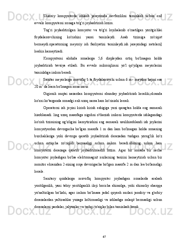 Shaxsiy   kompyuterda   ishlash   jarayonida   xavfsizlikni   taminlash   uchun   en£
avvalo kompyutemi xonaga to'g'ri joylashtirish lozim.
Tog'ri   joylashtirilgan   komyuter   va   to'g'ri   loyihalanib   o'rnatilgan   yoritgichlai
foydalanuvchining   ko'rishini   yaxsi   taminlaydi.   Asab   tizimiga   zo'riqist
bermaydi.operatorning   meyoriy   ish   faoliyatini   taminlaydi.ish   jarayoidagi   xatolarn]
keskin kamaytiradi.
Kompyutemi   alohida   xonalarga   5,6   displeydan   ortiq   bo'lmagan   holds
joylashtirish   tavsiya   etiladi.   Bu   avvalo   mikroiqlimni   yo'l   qo'yilgan   meyorlarini
taminlshga imkon beradi.
Sanitar meyorlarga muvofiq 1 ta foydalanuvchi uchun 6 m~ maydon hajmi esa
20 m 3
 da learn bo'lmagan xona zarur.
Gigienik   nuqtai   nazardan   kompyuterni   shunday   joylashtirish   kerakki,ekranda
ko'xni ko'targanda xonadgi enh uzoq narsa ham ko'rinishi leerak.
Operatorni   ish   joyini   kirish   kirish   eshigiga   yuzi   qaragtan   holda   eng   samarali
hisoblanadi.   ling  uzoq   masofaga   nigohni  o'tkazish   imkoni  kompyuterda   ishlagandagi
ko'rish   tizimining   og'irligini   kamytirishini   eng   samarali   usulihisoblandi   ish   joylarini
komyutyerdan   devorgacha   bo'lgan   masofa   1   m   dan   kam   bo'lmagan   holda   xonaning
burchaklariga   yoki   devorga   qaratib   joylashtirish   derazadan   tushgan   yorug'lik   ko'z
uchun   ortiqcha   zo'riqish   bermasligi   uchun   imkon   beradi.shuning   uchun   ham
komyuterni   derazaga   qaratib   joylashtirmaslik   lozim.   Agar   bir   xonada   bir   necha
komyuter   joylashgan   bo'lsa   elektromagnit   nurlarning   tasirini   kamaytirish   uchun   bir
monitor ekranidan 2-sining orqa devorigacha bo'lgan masofa 2 m dan lea bo'lamsligi
kerale.
Sanitary   qoidalarga   muvofiq   kompyuter   joylashgan   xonalarda   aralash
yoritilganlik,   yani   tabiy   yoritilganlik   iloji   boricha   shimolga,   yoki   shimoliy   sharqqa
yo'naltirilgan   bo'lishi,   agar   imkon   bo'lmasa   jadal   quyosh   nurlari   janubiy   va   g'arbiy
derazalardan   yaltirashlar   yuzaga   keltirmasligi   va   ishlashga   xalaqit   bermasligi   uchun
derazalarni pardalar, jalyuzilar va tashqi to'siqlar bilan taminlash kerak.
67 