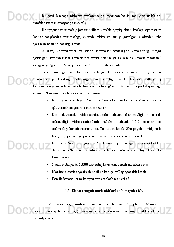 Ish   joyi   derazaga   nisbatan   yonlanmasiga   joylshgan   bo'lib,   tabiiy   yorug'lik   ch;
tarafdan tushishi maqsadga muvofiq.
Kompyuterlar   shunday   joylashtirilishi   kerakki   yopiq   ekran   boshqa   operatornn
ko'rish   maydoniga   tushmasligi,   ekranda   tabiiy   va   suniy   yoritilganlik   aksidan   tabi
yaltirash hosil bo'lmasligi kerak.
Xususiy   kompyuterlar   va   video   teminallar   joylashgan   xonalarning   meyor
yoritilganligini taminlash ueun deraza yoritgichlarini yiliga kamida 2 marta tozalash   1
qo'ygan yoitgichlar o'z vaqtida almashtirilib tirilishhi kerak.
To'g'ri   tanlangan   yani   kamida   Shvetsiya   o'lchovlar   va   sinovlar   milliy   qumita
tomonidan   qabul   qilingan   talablarga   javob   beradigan   va   kerakli   sertifikatlarga   ej
bo'lgan   komyuterlarda   ishlashda   foydalanuvchi   sog'lig'ini   saqlash   maqsadi<   quyidagi
qiyin boi'lmagan qoidalarga rioya qilish kerak:
• Ish   joylarini   qulay   bo'lishi   va   tayancha   harakat   apparatlarini   hamda
q( aylanish meyorini taminlash zarur.
• Кип   davomida   videoterminallarda   ishlash   davomiyligi   4   soatd;
oshmasligi,   videoterminallarda   uzluksiz   ishlash   1.5-2   soatdan   ко
bo'lmasligi har bir minutda tanaffuz qilish kerak. Shu paytda о'mid; turib
ko'z, bel, qo'l va oyoq uchun maxsus mashqlar bajarish mumkin.
• Normal   ko'rish   qobilyatida   ko'z   ekrandan   qo'l   cho'zganlik,   yani   60-70   с
dank   am   bo'lmasligi   va   yiliga   kamida   bir   marta   ko'z   vrachiga   tekshirtir
turish kerak.
• 1 soat mobaynida 10000 dan ortiq kavishani bosish mumkin emas.
• Monitor ekranida yaltirash hosil bo'lishiga yo'l qo'ymaslik kerak.
• Ilomilador ayollarga kompyuterda ishlash man etiladi
4.2 .  Elektromagnit nurlanishlardan himoyalanish.
Elektr   zaryadlar,   nurlnish   manbai   bo'lib   xizmat   qiladi.   Atomlarda
elektronlarning tebranishi a, (3 va у nurlanishlar atom yadrolarining hosil bo'lishidan
vujudga keladi.
68 