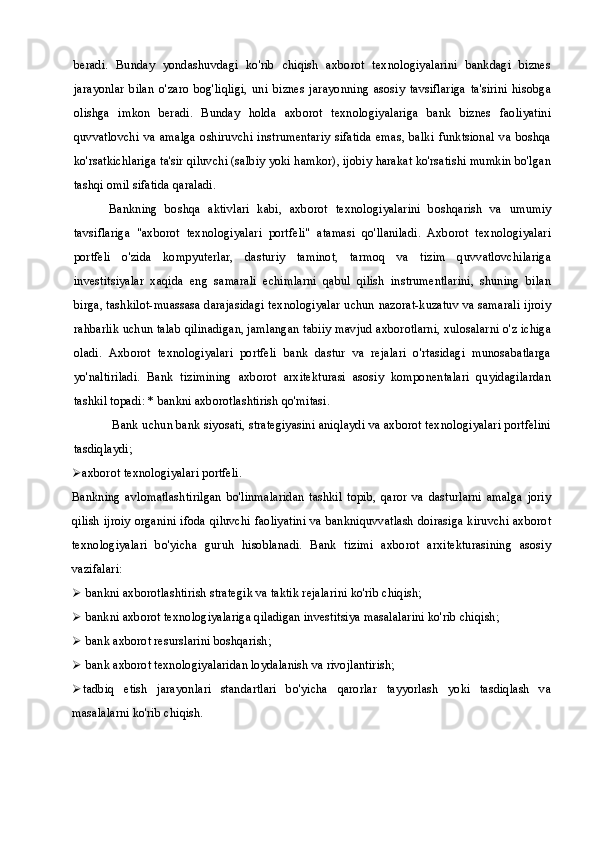 beradi.   Bunday   yondashuvdagi   ko'rib   chiqish   axborot   texnologiyalarini   bankdagi   biznes
jarayonlar   bilan   o'zaro   bog'liqligi,   uni   biznes   jarayonning   asosiy   tavsiflariga   ta'sirini   hisobga
olishga   imkon   beradi.   Bunday   holda   axborot   texnologiyalariga   bank   biznes   faoliyatini
quvvatlovchi  va   amalga   oshiruvchi  instrumentariy   sifatida   emas,   balki   funktsional   va   boshqa
ko'rsatkichlariga ta'sir qiluvchi (salbiy yoki hamkor), ijobiy harakat ko'rsatishi mumkin bo'lgan
tashqi omil sifatida qaraladi.
Bankning   boshqa   aktivlari   kabi,   axborot   texnologiyalarini   boshqarish   va   umumiy
tavsiflariga   "axborot   texnologiyalari   portfeli"   atamasi   qo'llaniladi.   Axborot   texnologiyalari
portfeli   o'zida   kompyuterlar,   dasturiy   taminot,   tarmoq   va   tizim   quvvatlovchilariga
investitsiyalar   xaqida   eng   samarali   echimlarni   qabul   qilish   instrumentlarini,   shuning   bilan
birga, tashkilot-muassasa darajasidagi texnologiyalar uchun nazorat-kuzatuv va samarali ijroiy
rahbarlik uchun talab qilinadigan, jamlangan tabiiy mavjud axborotlarni, xulosalarni o'z ichiga
oladi.   Axborot   texnologiyalari   portfeli   bank   dastur   va   rejalari   o'rtasidagi   munosabatlarga
yo'naltiriladi.   Bank   tizimining   axborot   arxitekturasi   asosiy   komponentalari   quyidagilardan
tashkil topadi: * bankni axborotlashtirish qo'mitasi.
 Bank uchun bank siyosati, strategiyasini aniqlaydi va axborot texnologiyalari portfelini
tasdiqlaydi;
 axborot texnologiyalari portfeli.
Bankning   avlomatlashtirilgan   bo'linmalaridan   tashkil   topib,   qaror   va   dasturlarni   amalga   joriy
qilish ijroiy organini ifoda qiluvchi faoliyatini va bankniquvvatlash doirasiga kiruvchi axborot
texnologiyalari   bo'yicha   guruh   hisoblanadi.   Bank   tizimi   axborot   arxitekturasining   asosiy
vazifalari:
 bankni axborotlashtirish strategik va taktik rejalarini ko'rib chiqish;
 bankni axborot texnologiyalariga qiladigan investitsiya masalalarini ko'rib chiqish;
 bank axborot resurslarini boshqarish;
 bank axborot texnologiyalaridan loydalanish va rivojlantirish;
 tadbiq   etish   jarayonlari   standartlari   bo'yicha   qarorlar   tayyorlash   yoki   tasdiqlash   va
masalalarni ko'rib chiqish. 