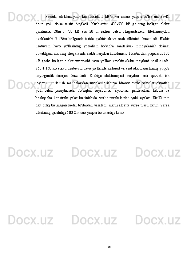 Fazoda,   elektrmaydon   kuchlanishi   5   kB/m   va   undan   yuqori   bo'lsa   uni   xavfli
doira   yoki   doira   ta'siri   deyiladi.   Kuchlanish   400-500   kB   ga   teng   bo'lgan   elektr
qurilmalar   20m   ,   700   kB   esa   30   m   radius   bilan   chegaralanadi.   Elektrmaydon
kuchlanishi   5   kB/m   bo'lganda   terida   qichishish   va   soch   silkinishi   kuzatiladi.   Elektr
uzatuvchi   havo   yo'llarining   yo'nalishi   bo'yicha   sanitariya-   himoyalanish   doirasi
o'matilgan, ularning chegarasida elektr maydon kuchlanishi 1 kB/m dan yuqoridir2220
kB   gacha   bo'lgan   elektr   uzatuvchi   havo   yo'llari   xavfsiz   elektr   maydoni   hosil   qiladi.
750-1 150 kB elektr uzatuvchi havo yo'llarida kislorod va azot oksidlanishining yuqoti
to'yinganlik   darajasi   kuzatiladi.   Kishiga   elektrmagnit   maydon   tasir   quvvati   ish
joylarini   nurlanish   manbalaridan   uzoqlashtirish   va   himoyalovchi   to'siqlar   o'rnatish
yo'li   bilan   pasaytiriladi.   To'siqlar,   soyabonlar,   ayvonlar,   pardevollar,   kabina   va
boshqacha   konstruksiyalar   ko'rinishida   yaxlit   tunukalardan   yoki   uyalari   50x50   mm
dan  ortiq  bo'lmagan  metal  to'rlardan yasaladi, ularni albatta yerga ulash zarur. Yerga
ulashning qarshiligi 100 Om dan yuqori bo'lmasligi kerak.
70 