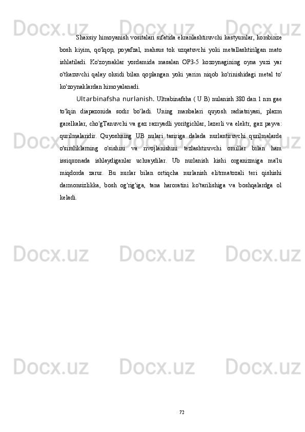 Shaxsiy  himoyanish   vositalari sifatida  ekranlashtiruvchi kastyumlar,  kombinze
bosh   kiyim,   qo'lqop,   poyafzal,   mahsus   tok   uzqatuvchi   yoki   metallashtirilgan   mato
ishlatiladi.   Ko'zoynaklar   yordamida   masalan   OP3-5   kozoynagining   oyna   yuzi   yar
o'tkazuvchi   qalay   oksidi   bilan   qoplangan   yoki   yarim   niqob   ko'rinishidagi   metal   to'
ko'zoynaklardan himoyalanadi.
Ult arbinafsha  nurlanish.  Ultrabinafsha ( U B) nulanish 380 dan 1 nm gae
to'lqin   diapazonida   sodir   bo'ladi.   Uning   manbalari   quyosh   radiatsiyasi,   plazm
garelkalar,   cho'gTanuvchi   va   gaz   razryadli   yoritgichlar,   lazerli   va   elektr,   gaz   payva:
qurilmalaridir.   Quyoshning   UB   nulari   tasiriga   dalada   nurlantiruvchi   qurilmalarde
o'simliklarning   o'sishini   va   rivojlanishini   tezlashtiruvchi   omillar   bilan   ham
issiqxonada   ishlaydiganlar   uchraydilar.   Ub   nurlanish   kishi   organizmiga   ma'lu
miqdorda   zarur.   Bu   nurlar   bilan   ortiqcha   nurlanish   elitrmatozali   teri   qishishi
darmonsizlikka,   bosh   og'rig'iga,   tana   haroratini   ko'tarilishiga   va   boshqalardga   ol
keladi.
72 