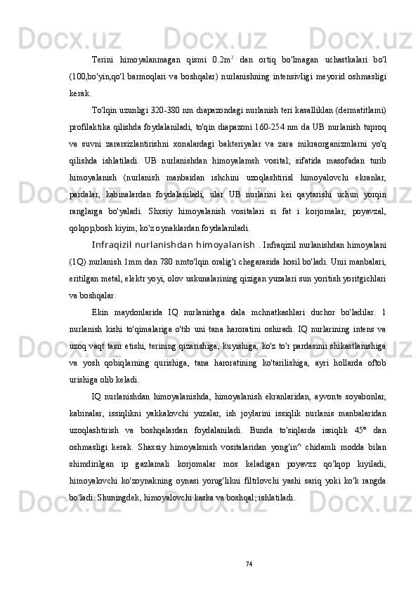 Terini   himoyalanmagan   qismi   0.2m 2
  dan   ortiq   bo'lmagan   uchastkalari   bo'l
(100,bo'yin,qo'l   barmoqlari   va   boshqalar)   nurlanishning   intensivligi   meyorid   oshmasligi
kerak.
To'lqin uzunligi 320-380 nm diapazondagi nurlanish teri kasalliklan (dermatitlami)
profilaktika qilishda foydalaniladi, to'qin  diapazoni 160-254 nm da UB nurlanish  tuproq
va   suvni   zararsizlantirishni   xonalardagi   bakteriyalar   va   zara   mikraorganizmlarni   yo'q
qilishda   ishlatiladi.   UB   nurlanishdan   himoyalamsh   vosital;   sifatida   masofadan   turib
himoyalanish   (nurlanish   manbaidan   ishchini   uzoqlashtirisl   himoyalovchi   ekranlar,
pardalar,   kabinalardan   foydalaniladi,   ular   UB   nurlarini   kei   qaytarishi   uchun   yorqin
ranglarga   bo'yaladi.   Shxsiy   himoyalanish   vositalari   si   fat   i   korjomalar,   poyavzal,
qolqop,bosh kiyim, ko'z oynaklardan foydalaniladi.
I nfraqizil  nurlanishdan  himoy alanish   . Infraqizil nurlanishdan himoyalani
(1Q) nurlanish 1mm dan 780 nmto'lqin oralig'i chegarasida hosil bo'ladi. Unii manbalari,
eritilgan metal, elektr yoyi, olov uskunalarining qizigan yuzalari sun yoritish yoritgichlari
va boshqalar.
Ekin   maydonlarida   IQ   nurlanishga   dala   mchnatkashlari   duchor   bo'ladilar.   1
nurlanish   kishi   to'qimalariga   o'tib   uni   tana   haroratini   oshiradi.   IQ   nurlarining   intens   va
uzoq vaqt tasir etishi, terining qizarishiga, kuyishiga, ko'z to'r pardasinii shikastlanishiga
va   yosh   qobiqlarning   qurishiga,   tana   haroratining   ko'tarilishiga,   ayri   hollarda   oftob
urishiga olib keladi.
IQ   nurlanishdan   himoyalanishda,   himoyalanish   ekranlaridan,   ayvonte   soyabonlar,
kabinalar,   issiqlikni   yakkalovchi   yuzalar,   ish   joylarini   issiqlik   nurlanis   manbalaridan
uzoqlashtirish   va   boshqalardan   foydalaniladi.   Bunda   to'siqlarda   issiqlik   45°   dan
oshmasligi   kerak.   Shaxsiy   himoyalsnish   vositalaridan   yong'in^   chidamli   modda   bilan
shimdirilgan   ip   gazlamali   korjomalar   mos   keladigan   poyavzz   qo'lqop   kiyiladi,
himoyalovchi   ko'zoynakning   oynasi   yorug'likni   filtrlovchi   yashi   sariq   yoki   ko'k   rangda
bo'ladi. Shuningdek, himoyalovchi kaska va boshqal; ishlatiladi.
74 