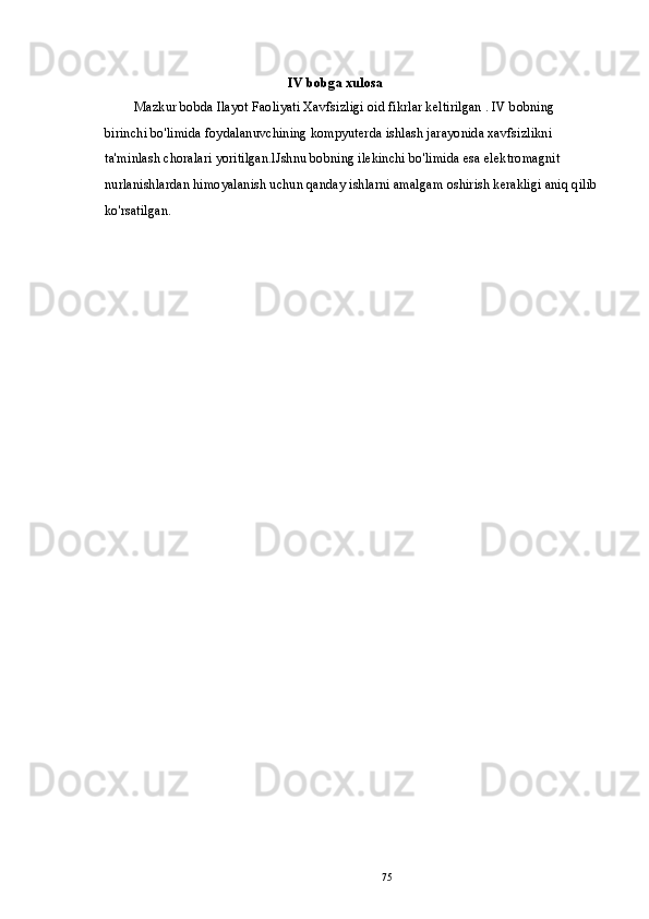 IV bobga xulosa
Mazkur bobda Ilayot Faoliyati Xavfsizligi oid fikrlar keltirilgan . IV bobning 
birinchi bo'limida foydalanuvchining kompyuterda ishlash jarayonida xavfsizlikni 
ta'minlash choralari yoritilgan.lJshnu bobning ilekinchi bo'limida esa elektromagnit 
nurlanishlardan himoyalanish uchun qanday ishlarni amalgam oshirish kerakligi aniq qilib
ko'rsatilgan.
75 