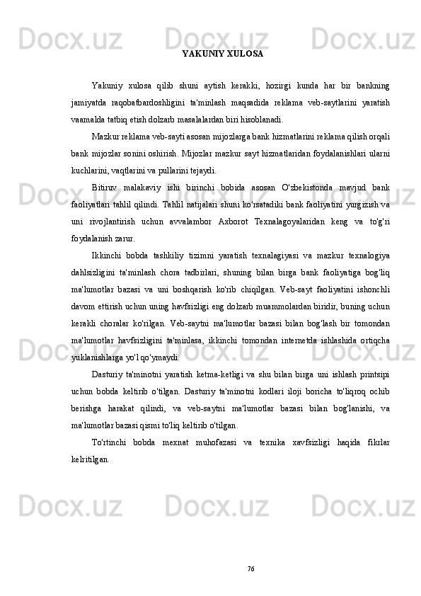 YAKUNIY   XULOSA
Yakuniy   xulosa   qilib   shuni   aytish   kerakki,   hozirgi   kunda   har   bir   bankning
jamiyatda   raqobatbardoshligini   ta'minlash   maqsadida   reklama   veb-saytlarini   yaratish
vaamalda tatbiq etish dolzarb masalalardan biri hisoblanadi.
Mazkur reklama veb-sayti asosan mijozlarga bank hizmatlarini reklama qilish orqali
bank mijozlar sonini oshirish. Mijozlar mazkur sayt hizmatlaridan  foydalanishlari ularni
kuchlarini, vaqtlarini va pullarini tejaydi.
Bitiruv   malakaviy   ishi   birinchi   bobida   asosan   O'zbekistonda   mavjud   bank
faoliyatlari tahlil qilindi. Tahlil natijalari shuni ko'rsatadiki bank faoliyatini yurgizish va
uni   rivojlantirish   uchun   avvalambor   Axborot   Texnalagoyalaridan   keng   va   to'g'ri
foydalanish zarur.
Ikkinchi   bobda   tashkiliy   tizimni   yaratish   texnalagiyasi   va   mazkur   texnalogiya
dahlsizligini   ta'minlash   chora   tadbirlari,   shuning   bilan   birga   bank   faoliyatiga   bog'liq
ma'lumotlar   bazasi   va   uni   boshqarish   ko'rib   chiqilgan.   Veb-sayt   faoliyatini   ishonchli
davom ettirish uchun uning havfsizligi eng dolzarb muammolardan biridir, buning uchun
kerakli   choralar   ko'rilgan.   Veb-saytni   ma'lumotlar   bazasi   bilan   bog'lash   bir   tomondan
ma'lumotlar   havfsizligini   ta'minlasa,   ikkinchi   tomondan   internetda   ishlashida   ortiqcha
yuklanishlarga yo'l qo'ymaydi.
Dasturiy   ta'minotni   yaratish   ketma-ketligi   va   shu   bilan   birga   uni   ishlash   printsipi
uchun   bobda   keltirib   o'tilgan.   Dasturiy   ta'minotni   kodlari   iloji   boricha   to'liqroq   ochib
berishga   harakat   qilindi,   va   veb-saytni   ma'lumotlar   bazasi   bilan   bog'lanishi,   va
ma'lumotlar bazasi qismi to'liq keltirib o'tilgan.
To'rtinchi   bobda   mexnat   muhofazasi   va   texnika   xavfsizligi   haqida   fikrlar
kelritilgan.
76 