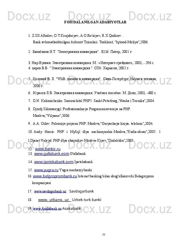 FOIYDALANILGAN ADABIYOTLAR
1. Z.SII.Afzalov, O.T.Kenjaboyev, A.O.Ro'ziyev, R.X.Qodirov .
Bank avlomatlashtirilgan Axborot Tizimlari. Toshkent, "Iqtisod-Moliya",2006.
2. Балабанов И.Т. "Электронная коммерция" .  E1I6: Питер, 2001 г
3. Нир Вулкан. Электронная коммерция. М.: «Интернет-трейдинг», 2003, - 296 с.
4. царев В.В. " Электронная коммерция ". СПб: Харысов, 2002 г.
5. Цеховой В. Л. " WliB : дизайн и коммерция" . Санк-Пегербург, Наука и техника, 
2000 г.
6. Юрасов Л.В. Электронная коммерция. Учебное пособие. М.:Дело, 2003, -480 с.
7. D.N. Kolisnichenko. Samouchitel РНР5. Sankt-Peterburg,"Nauka i Texnika",2004.
8. Djordj Shlossneygl. Professionalnoye Programmirovaniye na PHP. 
Moskva,"Vilyams",2006.
9. A.A. Orlov. Polezniye priyomi PHP. Moskva,"Goryachaya liniya- telekom",2004.
10. Andy   Harris.   PHP   i   MySql   dlya   nachinayushix.Moskva,"Kudis-obraz",2005.   1
l.Djanet Valeyd. PHP dlya chaynikov.Moskva-Kiyev,"Dialektika",2005.
12. www.bankir.ru   
13. www.gallabank.eom     G'allabank.
14. www.ipotekabank.eom     Ipotekabank.
15. www.yugra.ru     Yugra markaziy banki
16. www         .belgroprombank.ru     Internet banking bilan shug'ullanuvchi Belagroprom 
kompaniyasi
17. www.savdogarbank.uz    Savdogarbank
18. www. utbanк. uz            Uzbek-turk banki
19. www.Asakabank.uz     Asakabank
77 