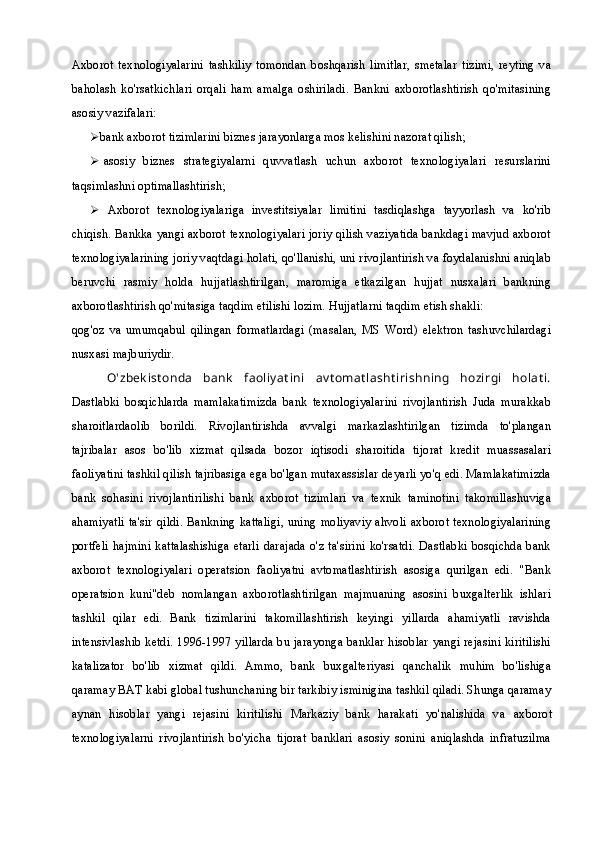 Axborot   texnologiyalarini   tashkiliy   tomondan   boshqarish   limitlar,   smetalar   tizimi,   reyting   va
baholash   ko'rsatkichlari   orqali   ham   amalga   oshiriladi.   Bankni   axborotlashtirish   qo'mitasining
asosiy vazifalari:
 bank axborot tizimlarini biznes jarayonlarga mos kelishini nazorat qilish;
 asosiy   biznes   strategiyalarni   quvvatlash   uchun   axborot   texnologiyalari   resurslarini
taqsimlashni optimallashtirish;
 Axborot   texnologiyalariga   investitsiyalar   limitini   tasdiqlashga   tayyorlash   va   ko'rib
chiqish. Bankka yangi axborot texnologiyalari joriy qilish vaziyatida bankdagi mavjud axborot
texnologiyalarining joriy vaqtdagi holati, qo'llanishi, uni rivojlantirish va foydalanishni aniqlab
beruvchi   rasmiy   holda   hujjatlashtirilgan,   maromiga   etkazilgan   hujjat   nusxalari   bankning
axborotlashtirish qo'mitasiga taqdim etilishi lozim. Hujjatlarni taqdim etish shakli:
qog'oz   va   umumqabul   qilingan   formatlardagi   (masalan,   MS   Word)   elektron   tashuvchilardagi
nusxasi majburiydir.
O'zbek ist onda   bank   faoliy at ini   av t omat lasht irishning   hozirgi   holat i.
Dastlabki   bosqichlarda   mamlakatimizda   bank   texnologiyalarini   rivojlantirish   Juda   murakkab
sharoitlardaolib   borildi.   Rivojlantirishda   avvalgi   markazlashtirilgan   tizimda   to'plangan
tajribalar   asos   bo'lib   xizmat   qilsada   bozor   iqtisodi   sharoitida   tijorat   kredit   muassasalari
faoliyatini tashkil qilish tajribasiga ega bo'lgan mutaxassislar deyarli yo'q edi. Mamlakatimizda
bank   sohasini   rivojlantirilishi   bank   axborot   tizimlari   va   texnik   taminotini   takomillashuviga
ahamiyatli ta'sir qildi. Bankning kattaligi, uning moliyaviy  ahvoli axborot texnologiyalarining
portfeli  hajmini kattalashishiga etarli darajada o'z ta'sirini ko'rsatdi. Dastlabki bosqichda bank
axborot   texnologiyalari   operatsion   faoliyatni   avtomatlashtirish   asosiga   qurilgan   edi.   "Bank
operatsion   kuni"deb   nomlangan   axborotlashtirilgan   majmuaning   asosini   buxgalterlik   ishlari
tashkil   qilar   edi.   Bank   tizimlarini   takomillashtirish   keyingi   yillarda   ahamiyatli   ravishda
intensivlashib ketdi. 1996-1997 yillarda bu jarayonga banklar hisoblar yangi rejasini kiritilishi
katalizator   bo'lib   xizmat   qildi.   Ammo,   bank   buxgalteriyasi   qanchalik   muhim   bo'lishiga
qaramay BAT kabi global tushunchaning bir tarkibiy isminigina tashkil qiladi. Shunga qaramay
aynan   hisoblar   yangi   rejasini   kiritilishi   Markaziy   bank   harakati   yo'nalishida   va   axborot
texnologiyal arni   rivojlantirish   bo'yicha   tijorat   banklari   asosiy   sonini   aniqlashda   infratuzilma 