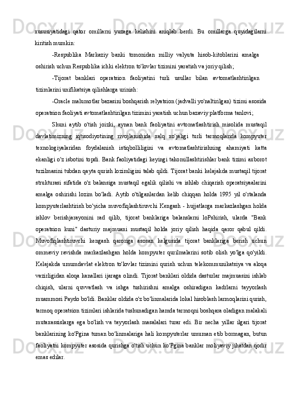 xususiyatidagi   qator   omillarni   yuzaga   kelishini   aniqlab   berdi.   Bu   omillarga   quyidagilarni
kiritish mumkin:
-Respublika   Markaziy   banki   tomonidan   milliy   valyuta   hisob-kitoblarini   amalga
oshirish uchun Respublika ichki elektron to'lovlar tizimini yaratish va joriy qilish;
-Tijorat   banklari   operatsion   faoliyatini   turli   usullar   bilan   avtomatlashtirilgan
tizimlarini unifikatsiya qilishlarga urinish:
-Oracle malumotlar bazasini boshqarish relyatsion (jadvalli yo'naltirilgan) tizimi asosida
operatsion faoliyati avtomatlashtirilgan tizimini yaratish uchun bazaviy platforma tanlovi;
Shuni   aytib   o'tish   joizki,   aynan   bank   faoliyatini   avtomatlashtirish   misolida   mustaqil
davlatimizning   iqtisodiyotining   rivojlanishida   xalq   xo'jaligi   turli   tarmoqlarida   kompyuter
texnologiyalaridan   foydalanish   istiqbolliligini   va   avtomatlashtirishning   ahamiyati   katta
ekanligi o'z isbotini topdi. Bank faoliyatidagi keyingi takomillashtirishlar bank tizimi axborot
tuzilmasini tubdan qayta qurish lozimligini talab qildi. Tijorat banki kelajakda mustaqil tijorat
strukturasi   sifatida   o'z   balansiga   mustaqil   egalik   qilishi   va   ishlab   chiqarish   operatsiyaalarini
amalga   oshirishi   lozim   bo'ladi.   Aytib   o'tilganlardan   kelib   chiqqan   holda   1995   yil   o'rtalanda
kompyuterlashtirish   bo'yicha   muvofiqlashtiruvchi Kengash   -  hujjatlarga  markazlashgan   holda
ishlov   berishjarayonini   rad   qilib,   tijorat   banklariga   balanslarni   loPshirish,   ularda   "Bank
operatsion   kuni"   dasturiy   majmuani   mustaqil   holda   joriy   qilish   haqida   qaror   qabul   qildi.
Muvofiqlashtiruvchi   kengash   qaroriga   asosan   kelgusida   tijorat   banklariga   berish   uchun
ommaviy   ravishda   markazlashgan   holda   kompyuter   qurilmalarini   sotib   olish   yo'lga   qo'yildi.
Kelajakda   umumdavlat   elektron   to'lovlar   tizimini   qurish   uchun   telekommunikatsiya   va   aloqa
vazirligidan  aloqa kanallari ijaraga olindi. Tijorat banklari oldida  dasturlar majmuasini ishlab
chiqish,   ularni   quvvatlash   va   ishga   tushirishni   amalga   oshiradigan   kadrlarni   tayyorlash
muammosi Paydo bo'ldi. Banklar oldida o'z bo'linmalarida lokal hisoblash larmoqlarini qurish,
tarmoq operatsion tizimlari ishlarida tushunadigan hamda tarmoqni boshqara oladigan malakali
mutaxassislarga   ega   bo'lish   va   tayyorlash   masalalari   turar   edi.   Bir   necha   yillar   ilgari   tijorat
banklarining ko'Pgina tuman  bo'linmalariga hali  kompyuterlar umuman  etib bormagan, butun
faoliyatni kompyuter asosida qurishga o'tish uchun ko'Pgina banklar moliyaviy jihatdan qodir
emas edilar. 
