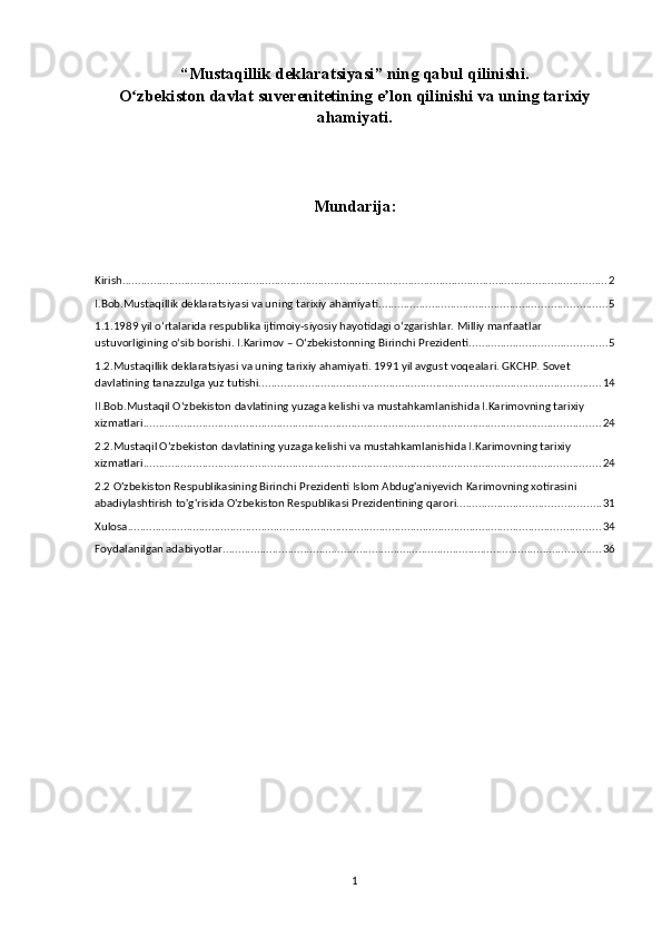 “Mustaqillik deklaratsiyasi” ning qabul qilinishi.
O zbekiston davlat suverenitetining e lon qilinishi va uning tarixiyʻ ʼ
ahamiyati.
Mundarija:
Kirish ............................................................................................................................................................ 2
I.Bob.Mustaqillik deklaratsiyasi va uning tarixiy ahamiyati ......................................................................... 5
1.1.1989 yil o‘rtalarida respublika ijtimoiy-siyosiy hayotidagi o‘zgarishlar. Milliy manfaatlar 
ustuvorligining o‘sib borishi. I.Karimov – O‘zbekistonning Birinchi Prezidenti. ........................................... 5
1.2.Mustaqillik deklaratsiyasi va uning tarixiy ahamiyati. 1991 yil avgust voqealari. GKCHP. Sovet 
davlatining tanazzulga yuz tutishi. ............................................................................................................. 14
II.Bob.Mustaqil O‘zbekiston davlatining yuzaga kelishi va mustahkamlanishida I.Karimovning tarixiy 
xizmatlari. .................................................................................................................................................. 24
2.2.Mustaqil O‘zbekiston davlatining yuzaga kelishi va mustahkamlanishida I.Karimovning tarixiy 
xizmatlari. .................................................................................................................................................. 24
2.2 O'zbekiston Respublikasining Birinchi Prezidenti Islom Abdug'aniyevich Karimovning xotirasini 
abadiylashtirish to'g'risida O'zbekiston Respublikasi Prezidentining   qarori .............................................. 31
Xulosa ........................................................................................................................................................ 34
Foydalanilgan adabiyotlar .......................................................................................................................... 36
1 