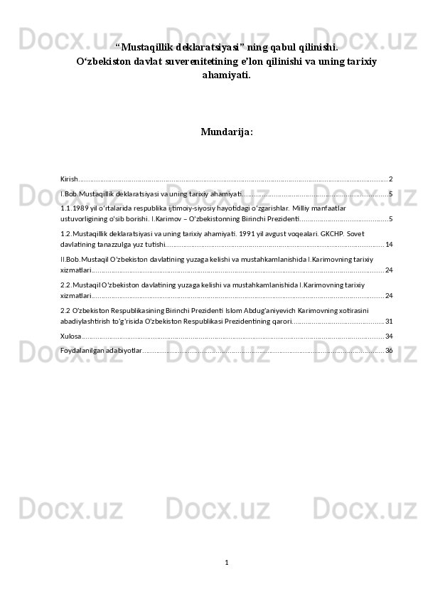 “Mustaqillik deklaratsiyasi” ning qabul qilinishi.
O zbekiston davlat suverenitetining e lon qilinishi va uning tarixiyʻ ʼ
ahamiyati.
Mundarija:
Kirish ............................................................................................................................................................ 2
I.Bob.Mustaqillik deklaratsiyasi va uning tarixiy ahamiyati ......................................................................... 5
1.1.1989 yil o‘rtalarida respublika ijtimoiy-siyosiy hayotidagi o‘zgarishlar. Milliy manfaatlar 
ustuvorligining o‘sib borishi. I.Karimov – O‘zbekistonning Birinchi Prezidenti. ........................................... 5
1.2.Mustaqillik deklaratsiyasi va uning tarixiy ahamiyati. 1991 yil avgust voqealari. GKCHP. Sovet 
davlatining tanazzulga yuz tutishi. ............................................................................................................. 14
II.Bob.Mustaqil O‘zbekiston davlatining yuzaga kelishi va mustahkamlanishida I.Karimovning tarixiy 
xizmatlari. .................................................................................................................................................. 24
2.2.Mustaqil O‘zbekiston davlatining yuzaga kelishi va mustahkamlanishida I.Karimovning tarixiy 
xizmatlari. .................................................................................................................................................. 24
2.2 O'zbekiston Respublikasining Birinchi Prezidenti Islom Abdug'aniyevich Karimovning xotirasini 
abadiylashtirish to'g'risida O'zbekiston Respublikasi Prezidentining   qarori .............................................. 31
Xulosa ........................................................................................................................................................ 34
Foydalanilgan adabiyotlar .......................................................................................................................... 36
1