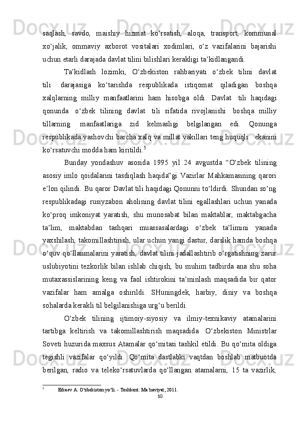 saqlash,   savdo,   maishiy   hizmat   ko‘rsatish,   aloqa,   transport,   kommunal
xo‘jalik,   ommaviy   axborot   vositalari   xodimlari,   o‘z   vazifalarini   bajarishi
uchun etarli darajada davlat tilini bilishlari kerakligi ta’kidlangandi.
Ta’kidlash   lozimki,   O‘zbekiston   rahbariyati   o‘zbek   tilini   davlat
tili           darajasiga   ko‘tarishda   respublikada   istiqomat   qiladigan   boshqa
xalqlarning   milliy   manfaatlarini   ham   hisobga   oldi.   Davlat     tili   haqidagi
qonunda     o‘zbek   tilining   davlat     tili   sifatida   rivojlanishi     boshqa   milliy
tillarning     manfaatlariga   zid   kelmasligi   belgilangan   edi.   Qonunga
respublikada yashovchi barcha xalq va millat vakillari teng huquqli       ekanini
ko‘rsatuvchi modda ham kiritildi. 5
Bunday   yondashuv   asosida   1995   yil   24   avgustda   “O‘zbek   tilining
asosiy   imlo   qoidalarini   tasdiqlash   haqida”gi   Vazirlar   Mahkamasining   qarori
e’lon qilindi. Bu qaror Davlat tili haqidagi Qonunni to‘ldirdi. Shundan so‘ng
respublikadagi   rusiyzabon   aholining   davlat   tilini   egallashlari   uchun   yanada
ko‘proq   imkoniyat   yaratish,   shu   munosabat   bilan   maktablar,   maktabgacha
ta’lim,   maktabdan   tashqari   muassasalardagi   o‘zbek   ta’limini   yanada
yaxshilash, takomillashtirish, ular uchun yangi dastur, darslik hamda boshqa
o‘quv qo‘llanmalarini yaratish, davlat tilini jadallashtirib o‘rgatishning zarur
uslubiyotini   tezkorlik   bilan   ishlab   chiqish,   bu   muhim   tadbirda   ana   shu   soha
mutaxassislarining   keng   va   faol   ishtirokini   ta’minlash   maqsadida   bir   qator
vazifalar   ham   amalga   oshirildi.   SHuningdek,   harbiy,   diniy   va   boshqa
sohalarda kerakli til belgilanishiga urg‘u berildi.
O‘zbek   tilining   ijtimoiy-siyosiy   va   ilmiy-texnikaviy   atamalarini
tartibga   keltirish   va   takomillashtirish   maqsadida     O‘zbekiston   Ministrlar
Soveti huzurida maxsus Atamalar qo‘mitasi tashkil etildi. Bu qo‘mita oldiga
tegishli   vazifalar   qo‘yildi.   Qo‘mita   dastlabki   vaqtdan   boshlab   matbuotda
berilgan,   radio   va   teleko‘rsatuvlarda   qo‘llangan   atamalarni,   15   ta   vazirlik,
5
  Erkaev A. O‘zbekiston yo‘li. - Toshkent: Ma’naviyat, 2011. 
10