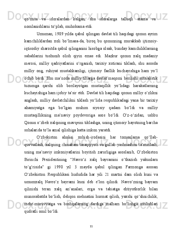 qo‘mita   va   idoralardan   kelgan,   shu   idoralarga   talluqli   atama   va    
nomlanishlarni to‘plab, muhokama etdi.    
Umuman, 1989 yilda qabul qilingan davlat tili haqidagi qonun ayrim
kamchiliklardan   xoli   bo‘lmasa-da,   biroq   bu   qonunning   murakkab   ijtimoiy-
iqtisodiy sharoitda qabul qilinganini hisobga olsak, bunday kamchiliklarning
sabablarini   tushunib   olish   qiyin   emas   edi.   Mazkur   qonun   xalq   madaniy
merosi,   milliy   qadriyatlarini   o‘rganish,   tarixiy   xotirani   tiklash,   shu   asosda
milliy   ong,   ruhiyat   mustahkamligi,   ijtimoiy   faollik   kuchayishiga   ham   yo‘l
ochib berdi. Shu ma’noda milliy tillarga davlat maqomi berilishi sotsialistik
tuzumga   qarshi   olib   borilayotgan   mustaqillik   yo‘lidagi   harakatlarning
kuchayishiga ham ijobiy ta’sir etdi. Davlat tili haqidagi qonun milliy o‘zlikni
anglash,   milliy   davlatchilikni   tiklash   yo‘lida   respublikadagi   yana   bir   tarixiy
ahamiyatga   ega   bo‘lgan   muhim   siyosiy   qadam   bo‘ldi   va   milliy
mustaqillikning   ma’naviy   poydevoriga   asos   bo‘ldi.   O‘z-o‘zidan,   ushbu
Qonun o‘zbek xalqining mavqeini tiklashga, uning ijtimoiy hayotning barcha
sohalarida to‘la amal qilishiga katta imkon yaratdi.
O‘zbekiston   aholisi   xohish-irodasini   har   tomonlama   qo‘llab-
quvvatlash, xalqning chinakam taraqqiyoti va gullab-yashnashini ta’minlash,
uning   ma’naviy   imkoniyatlarini   boyitish   zarurligiga   asoslanib,   O‘zbekiston
Birinchi   Prezidentining   “Navro‘z   xalq   bayramini   o‘tkazish   yakunlarn
to‘g‘risida”   gi   1990   yil   3   mayda   qabul   qilingan   Farmonga   asosan
O‘zbekiston   Respublikasi   hududida   har   yili   21   martni   dam   olish   kuni   va
umumxalq   Navro‘z   bayrami   kuni   deb   e’lon   qilindi.   Navro‘zning   bayram
qilinishi   teran   xalq   an’analari,   erga   va   tabiatga   ehtiyotkorlik   bilan
munosabatda   bo‘lish,  dehqon  mehnatini   hurmat  qilish,  yaxshi  qo‘shnichilik,
mehr-muruvvatga   va   boshqalarning   dardiga   malham   bo‘lishga   intilishlari
qudratli omil bo‘ldi.
11