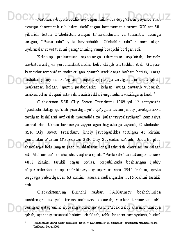 Ma’muriy-buyrukbozlik avj olgan milliy his-tuyg‘ularni poymol etish
evaziga   shovinistik   ruh   bilan   shakllangan   kommunistik   tuzum   XX   asr   80-
yillarida   butun   O‘zbekiston   xalqini   ta’na-dashnom   va   tuhmatlar   domiga
tortgan,   “Paxta   ishi”   yoki   keyinchalik   “O‘zbeklar   ishi”   nomini   olgan
uydirmalar sovet tuzumi qatag‘onining yangi bosqichi bo‘lgan edi.
Xalqning   prokuratura   organlariga   ishonchini   uyg‘otish,   birinchi
navbatda  xalq  va  yurt  manfaatlaridan  kelib  chiqib  ish  tashkil  etish,  Gdlyan-
Ivanovlar tomonidan sodir etilgan qonunbuzarliklarga barham berish, ularga
nisbatan   jinoiy   ish   ko‘zg‘ash,   noqonuniy   jazoga   tortilganlarni   ozod   qilish,
markazdan   kelgan   “qonun   posbonlarini”   kelgan   joyiga   qaytarib   yuborish,
markaz bilan aloqani asta-sekin uzish ishlari eng muhim vazifaga aylandi. 6
O‘zbekiston   SSR   Oliy   Soveti   Prezidiumi   1989   yil   12   sentyabrda
“paxtachilikdagi   qo‘shib   yozishga   yo‘l   qo‘ygani   uchun   jinoiy   javobgarlikka
tortilgan kishilarni avf etish  maqsadida xo‘jjatlar tayyorlaydigan” komissiya
tashkil   etdi.   Ushbu   komissiya   tayyorlagan   hujjatlarga   tayanib,   O‘zbekiston
SSR   Oliy   Soveti   Prezidiumi   jinoiy   javobgarlikka   tortilgan   43   kishini
gunohidan   o‘tishni   O‘zbekiston   SSR   Oliy   Sovetidan   so‘radi.   Unda   ko‘plab
shaxslarga   belgilangan   jazo   muddatlarini   engillashtirish   choralari   so‘ralgan
edi. Ma’lum bo‘lishicha, shu vaqt oralig‘ida “Paxta ishi”da sudlanganlar soni
4018   kishini   tashkil   etgan   bo‘lsa,   respublikada   boshlangan   ijobiy
o‘zgarishlardan   so‘ng   reabilitatsiya   qilinganlar   soni   2940   kishini,   qayta
tergovga   yuborilganlar   63   kishini,   asossiz   sudlanganlar   1016   kishini   tashkil
etdi.
O‘zbekistonning   Birinchi   rahbari   I.A.Karimov   boshchiligida
boshlangan   bu   yo‘l   tarixiy-ma’naviy   tiklanish,   markaz   tomonidan   olib
borilgan   qatag‘onlik   siyosatiga   chek   qo‘yish,   o‘zbek   xalqi   sha’nini   himoya
qilish, iqtisodiy tanazzul holatini cheklash, ichki bozorni himoyalash, butkul
6
  Mustaqillik:   Izohli   ilmiy-ommabop   lug‘at   //   M.Abdullaev   va   boshqalar:   to‘ldirilgan   uchinchi   nashr.   -
Toshkent: Sharq, 2006. 
12 