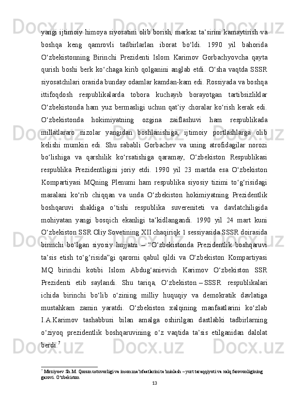 yangi ijtimoiy himoya siyosatini olib borish, markaz ta’sirini kamaytirish va
boshqa   keng   qamrovli   tadbirlarlan   iborat   bo‘ldi.   1990   yil   bahorida
O‘zbekistonning   Birinchi   Prezidenti   Islom   Karimov   Gorbachyovcha   qayta
qurish   boshi   berk   ko‘chaga   kirib   qolganini   anglab   etdi.   O‘sha   vaqtda   SSSR
siyosatchilari orasida bunday odamlar kamdan-kam edi. Rossiyada va boshqa
ittifoqdosh   respublikalarda   tobora   kuchayib   borayotgan   tartibsizliklar
O‘zbekistonda   ham   yuz   bermasligi   uchun   qat’iy   choralar   ko‘rish   kerak   edi.
O‘zbekistonda   hokimiyatning   ozgina   zaiflashuvi   ham   respublikada
millatlararo   nizolar   yangidan   boshlanishiga,   ijtimoiy   portlashlarga   olib
kelishi   mumkin   edi.   Shu   sababli   Gorbachev   va   uning   atrofidagilar   norozi
bo‘lishiga   va   qarshilik   ko‘rsatishiga   qaramay,   O‘zbekiston   Respublikasi
respublika   Prezidentligini   joriy   etdi.   1990   yil   23   martda   esa   O‘zbekiston
Kompartiyasi   MQning   Plenumi   ham   respublika   siyosiy   tizimi   to‘g‘risidagi
masalani   ko‘rib   chiqqan   va   unda   O‘zbekiston   hokimiyatning   Prezidentlik
boshqaruvi   shakliga   o‘tishi   respublika   suvereniteti   va   davlatchiligida
mohiyatan   yangi   bosqich   ekanligi   ta’kidlangandi.   1990   yil   24   mart   kuni
O‘zbekiston SSR Oliy Sovetining XII chaqiriqk 1 sessiyasida SSSR doirasida
birinchi   bo‘lgan   siyosiy   hujjatni   –   “O‘zbekistonda   Prezidentlik   boshqaruvi
ta’sis   etish   to‘g‘risida”gi   qarorni   qabul   qildi   va   O‘zbekiston   Kompartiyasi
MQ   birinchi   kotibi   Islom   Abdug‘anievich   Karimov   O‘zbekiston   SSR
Prezidenti   etib   saylandi.   Shu   tariqa,   O‘zbekiston   –   SSSR     respublikalari
ichida   birinchi   bo‘lib   o‘zining   milliy   huquqiy   va   demokratik   davlatiga
mustahkam   zamin   yaratdi.   O‘zbekiston   xalqining   manfaatlarini   ko‘zlab
I.A.Karimov   tashabbusi   bilan   amalga   oshirilgan   dastlabki   tadbirlarning
o‘ziyoq   prezidentlik   boshqaruvining   o‘z   vaqtida   ta’sis   etilganidan   dalolat
berdi. 7
7
 Mirziyoev S h .M. Qonun ustuvorligi va inson ma’nfaatlarini ta’minlash – yurt taraqqiyoti va xalq farovonligining 
garovi. O‘zbekiston
13 