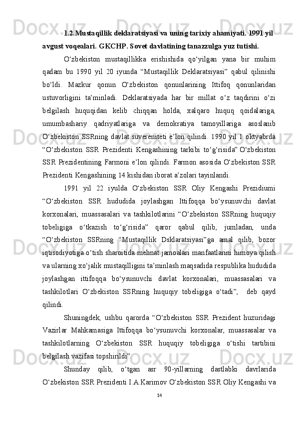 1.2.Mustaqillik deklaratsiyasi va uning tarixiy ahamiyati. 1991 yil 
avgust voqealari. GKCHP. Sovet davlatining tanazzulga yuz tutishi.
O‘zbekiston   mustaqillikka   erishishida   qo‘yilgan   yana   bir   muhim
qadam   bu   1990   yil   20   iyunda   “Mustaqillik   Deklaratsiyasi”   qabul   qilinishi
bo‘ldi.   Mazkur   qonun   O‘zbekiston   qonunlarining   Ittifoq   qonunlaridan
ustuvorligini   ta’minladi.   Deklaratsiyada   har   bir   millat   o‘z   taqdirini   o‘zi
belgilash   huquqidan   kelib   chiqqan   holda,   xalqaro   huquq   qoidalariga,
umumbashariy   qadriyatlariga   va   demokratiya   tamoyillariga   asoslanib
O‘zbekiston SSRning  davlat suvereniteti  e’lon qilindi.  1990 yil 1  oktyabrda
“O‘zbekiston   SSR   Prezidenti   Kengashining   tarkibi   to‘g‘risida”  
O‘zbekiston
SSR Prezidentining Farmoni e’lon qilindi. Farmon asosida O‘zbekiston SSR
Prezidenti Kengashining 14 kishidan iborat a’zolari tayinlandi.
1991   yil   22   iyulda   O‘zbekiston   SSR   Oliy   Kengashi   Prezidiumi
“O‘zbekiston   SSR   hududida   joylashgan   Ittifoqqa   bo‘ysunuvchi   davlat
korxonalari,   muassasalari   va   tashkilotlarini   “O‘zbekiston   SSRning   huquqiy
tobeligiga   o‘tkazish   to‘g‘risida”   qaror   qabul   qilib,   jumladan,   unda
“O‘zbekiston   SSRning   “Mustaqillik   Dsklaratsiyasi”ga   amal   qilib,   bozor
iqtisodiyotiga o‘tish sharoitida mehnat jamoalari manfaatlarini himoya qilish
va ularning xo‘jalik mustaqilligini ta’minlash maqsadida respublika hududida
joylashgan   ittifoqqa   bo‘ysunuvchi   davlat   korxonalari,   muassasalari   va
tashkilotlari   O‘zbekiston   SSRning   huquqiy   tobeligiga   o‘tadi”,       deb   qayd
qilindi.
S h uningdek,   ushbu   qarorda   “O‘zbekiston   SSR   Prezident   huzuridagi
Vazirlar   Mahkamasiga   Ittifoqqa   bo‘ysunuvchi   korxonalar,   muassasalar   va
tashkilotlarning   O‘zbekiston   SSR   huquqiy   tobeligiga   o‘tishi   tartibini
belgilash vazifasi topshirildi”.
Shunday   qilib,   o‘tgan   asr   90-yillarning   dastlabki   davrlarida
O‘zbekiston SSR Prezidenti I.A.Karimov O‘zbekiston SSR Oliy Kengashi va
14