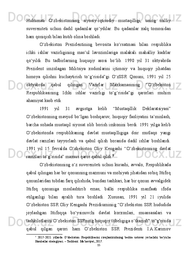 Hukumati   O‘zbekistonning   siyosiy-iqtisodiy   mustaqilligi,   uning   milliy
suvereniteti   uchun   dadil   qadamlar   qo‘ydilar.   Bu   qadamlar   xalq   tomonidan
ham qoniqish bilan kutib olina boshladi.
O‘zbekiston   Prezidentining   bevosita   ko‘rsatmasi   bilan   respublika
ichki   ishlar   vazirligining   mas’ul   lavozimlariga   malakali   mahalliy   kadrlar
qo‘yildi.   Bu   tadbirlarning   huquqiy   asosi   bo‘lib.   1990   yil   31   oktyabrda
Prezident   imzolagan   Militsiya   xodimlarini   ijtimoiy   va   huquqiy   jihatdan
himoya   qilishni   kuchaytirish   to‘g‘risida”gi   O‘zSSR   Qonuni,   1991   yil   25
oktyabrda   qabul   qilingan   Vazirlar   Maxkamasining   “O‘zbekiston
Respublikasining   Ichki   ishlar   vazirligi   to‘g‘risida”gi   qarorlari   muhim
ahamiyat kasb etdi.
1991   yil   31   avgustga   kelib   “Mustaqillik   Deklaratsiyasi”
O‘zbekistonning   mavjud   bo‘lgan   boshqaruv,   huquqiy   faoliyatini   ta’minlash,
barcha  sohada  mustaqil  siyosat  olib  borish  imkonini  berdi.  1991  yilga  kelib
O‘zbekistonda   respublikaning   davlat   mustaqilligiga   doir   mutlaqo   yangi
davlat   ramzlari   tayyorlash   va   qabul   qilish   borasida   dadil   ishlar   boshlandi.
1991   yil   15   fevralda   O‘zbekiston   Oliy   Kengashi   “O‘zbekistonning   davlat
ramzlari to‘g‘risida” maxsus qaror qabul qildi. 8
O‘zbekistonning o‘z suvereniteti uchun kurashi, avvalo, Respublikada
qabul qilingan har bir qonunning mazmuni va mohiyati jihatidan sobiq Ittifoq
qonunlaridan tubdan farq qilishida, bundan tashkari, har bir qonun avvalgidek
Ittifoq   qonuniga   moslashtirib   emas,   balki   respublika   manfaati   ifoda
etilganligi   bilan   ajralib   tura   boshladi.   Xususan,   1991   yil   21   iyulida
O‘zbekiston SSR Oliy Kengashi Prezidiuminiig “O‘zbekis ton SSR hududida
joylashgan   Ittifoqqa   bo‘ysinuvchi   davlat   korxonlari,   muassasalari   va
tashkilotlarini O‘zbekiston SSRning huquqiy tobeligiga o‘tkazish” to‘g‘risida
qabul   qilgan   qarori   ham   O‘zbekiston   SSR   Prezidenti   I.A.Karimov
8
  2017-2021   yillarda   O‘zbekiston   Respublikasini   rivojlantirishning   beshta   ustuvor   yo‘nalishi   bo‘yicha
Harakatlar strategiyasi. – Toshkent: Ma’naviyat, 2017.
15 