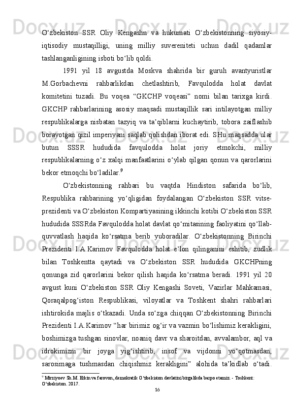 O‘zbekiston   SSR   Oliy   Kengashn   va   hukumati   O‘zbekistonning   siyosiy-
iqtisodiy   mustaqilligi,   uning   milliy   suvereniteti   uchun   dadil   qadamlar
tashlanganligining isboti bo‘lib qoldi.
1991   yil   18   avgustda   Moskva   shahrida   bir   guruh   avantyuristlar
M.Gorbachevni   rahbarlikdan   chetlashtirib,   Favqulodda   holat   davlat
komitetini   tuzadi.   Bu   voqea   “GKCHP   voqeasi”   nomi   bilan   tarixga   kirdi.
GKCHP   rahbarlarining   asosiy   maqsadi   mustaqillik   sari   intilayotgan   milliy
respublikalarga   nisbatan   tazyiq   va   ta’qiblarni   kuchaytirib,   tobora   zaiflashib
borayotgan qizil imperiyani saqlab qolishdan iborat edi. SHu maqsadda ular
butun   SSSR   hududida   favqulodda   holat   joriy   etmokchi,   milliy
respublikalarning   o‘z   xalqi  manfaatlarini  o‘ylab   qilgan  qonun   va   qarorlarini
bekor etmoqchi bo‘ladilar. 9
O‘zbekistonning   rahbari   bu   vaqtda   Hindiston   safarida   bo‘lib,
Respublika   rahbarining   yo‘qligidan   foydalangan   O‘zbekiston   SSR   vitse-
prezidenti va O‘zbekiston Kompartiyasining ikkinchi kotibi O‘zbekiston SSR
hududida SSSRda Favqulodda holat davlat qo‘mitasining faoliyatini qo‘llab-
quvvatlash   haqida   ko‘rsatma   berib   yuboradilar.   O‘zbekistonning   Birinchi
Prezidenti   I.A.Karimov   Favqulodda   holat   e’lon   qilinganini   eshitib,   zudlik
bilan   Toshkentta   qaytadi   va   O‘zbekiston   SSR   hududida   GKCHPning
qonunga   zid   qarorlarini   bekor   qilish   haqida   ko‘rsatma   beradi.   1991   yil   20
avgust   kuni   O‘zbekiston   SSR   Oliy   Kengashi   Soveti,   Vazirlar   Mahkamasi,
Qoraqalpog‘iston   Respublikasi,   viloyatlar   va   Toshkent   shahri   rahbarlari
ishtirokida   majlis   o‘tkazadi.   Unda   so‘zga   chiqqan   O‘zbekistonning   Birinchi
Prezidenti I.A.Karimov “har birimiz og‘ir va vazmin bo‘lishimiz kerakligini,
boshimizga tushgan sinovlar, noaniq davr va sharoitdan, avvalambor, aql va
idrokimizni   bir   joyga   yig‘ishtirib,   insof   va   vijdonni   yo‘qotmasdan,
sarosimaga   tushmasdan   chiqishmiz   kerakligini”   alohida   ta’kidlab   o‘tadi.
9
 Mirziyoev S h .M. Erkin va farovon, demokratik O‘zbekiston davlatini birgalikda barpo etamiz. - Toshkent: 
O‘zbekiston. 2017.
16