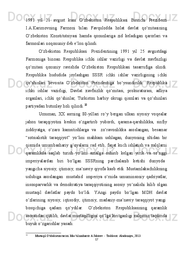 1991   yil   21   avgust   kuni   O‘zbekiston   Respublikasi   Birinchi   Prezidenti
I.A.Karimovning   Farmoni   bilan   Favqulodda   holat   davlat   qo‘mitasining
O‘zbekiston   Konstitutsiyasi   hamda   qonunlariga   zid   keladigan   qarorlari   va
farmonlari noqonuniy deb e’lon qilindi.
O‘zbekiston   Respublikasi     Prezidentining   1991   yil   25   avgustdagi
Farmoniga   binoan   Respublika   ichki   ishlar   vazirligi   va   davlat   xavfsizligi
qo‘mitasi   qonuniy   ravishda   O‘zbekiston   Respublikasi   tasarrufiga   olindi.
Respublika   hududida   joylashgan   SSSR   ichki   ishlar   vazirligining   ichki
qo‘shinlari   bevosita   O‘zbekiston   Prezidentiga   bo‘ysundirildi.   Respublika
ichki   ishlar   vazirligi,   Davlat   xavfsizlik   qo‘mitasi,   prokuraturasi,   adliya
organlari,   ichki   qo‘shinlar,   Turkiston   harbiy   okrugi   qismlari   va   qo‘shinlari
partiyadan butunlay holi qilindi. 10
Umuman,   XX   asrning   80-yillari   ro‘y   bergan   ulkan   siyosiy   voqealar
jahon   taraqqiyotini   keskin   o‘zgartirib   yubordi,   qarama-qarshilikka,   sinfiy
ziddiyatga,   o‘zaro   kamsitishlarga   va       zo‘ravonlikka   asoslangan,   besamar
“sotsialistik   taraqqiyot”   yo‘lini   mahkam   ushlagan,   dunyoning   oltidan   bir
qismida umumbashariy g‘oyalarni  rad  etib,  faqat kuch ishlatish  va  xalqlarni
qaramlikda   saqlab   turish   yo‘lini   amalga   oshirib   kelgan   yirik   va   so‘nggi
imperiyalardan   biri   bo‘lgan   SSSRning   parchalanib   ketishi   dunyoda    
yangicha siyosiy, ijtimoiy, ma’naviy qiyofa kasb etdi. Mustamlakachilikning
uslubiga   asoslangan     mustabid     imperiya   o‘rnida   umuminsoniy   qadriyatlar,
insonparvarlik   va   demokratiya   taraqqiyotining   asosiy   yo‘nalishi   kilib   olgan
mustaqil   davlatlar   paydo   bo‘ldi.   YAngi   paydo   bo‘lgan   MDH   davlat
o‘zlarining   siyosiy,   iqtisodiy,   ijtimoiy,   madaniy-ma’naviy   taraqqiyot   yangi  
bosqichiga   qadam   qo‘ydilar.     O‘zbekiston     Respublikasining   qaramlik
asoratidan qutilib, davlat mustaqilligini qo‘lga kiritganligi xalqimiz taqdirida
buyuk o‘zgarishlar yasadi.
10
 Mustaqil O‘zbekiston tarixi. Mas’ul muharrir A.Sabirov. - Toshkent: Akademiya, 2013.
17 