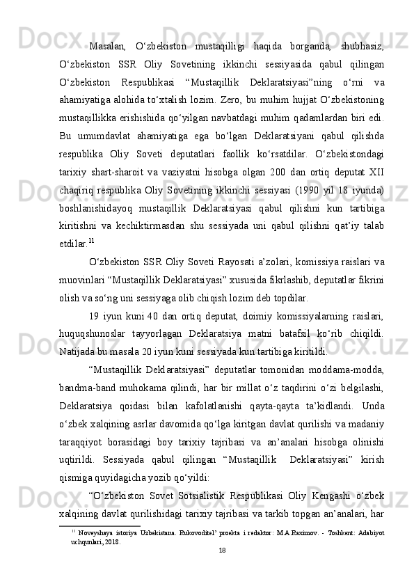 Masalan,   O‘zbekiston   mustaqilligi   haqida   borganda,   shubhasiz,
O‘zbekiston   SSR   Oliy   Sovetining   ikkinchi   sessiyasida   qabul   qilingan
O‘zbekiston   Respublikasi   “Mustaqillik   Deklaratsiyasi”ning   o‘rni   va
ahamiyatiga alohida to‘xtalish lozim. Zero, bu muhim hujjat O‘zbekistoning
mustaqillikka erishishida qo‘yilgan navbatdagi muhim qadamlardan biri edi.
Bu   umumdavlat   ahamiyatiga   ega   bo‘lgan   Deklaratsiyani   qabul   qilishda
respublika   Oliy   Soveti   deputatlari   faollik   ko‘rsatdilar.   O‘zbekistondagi
tarixiy   shart-sharoit   va   vaziyatni   hisobga   olgan   200   dan   ortiq   deputat   XII
chaqiriq   respublika   Oliy   Sovetining   ikkinchi   sessiyasi   (1990   yil   18   iyunda)
boshlanishidayoq   mustaqillik   Deklaratsiyasi   qabul   qilishni   kun   tartibiga
kiritishni   va   kechiktirmasdan   shu   sessiyada   uni   qabul   qilishni   qat’iy   talab
etdilar. 11
O‘zbekiston SSR  Oliy Soveti Rayosati a’zolari, komissiya raislari va
muovinlari “Mustaqillik Deklaratsiyasi” xususida fikrlashib, deputatlar fikrini
olish va so‘ng uni sessiyaga olib chiqish lozim deb topdilar.
19   iyun   kuni   40   dan   ortiq   deputat,   doimiy   komissiyalarning   raislari,
huquqshunoslar   tayyorlagan   Deklaratsiya   matni   batafsil   ko‘rib   chiqildi.
Natijada bu masala 20 iyun kuni sessiyada kun tartibiga kiritildi.
“Mustaqillik   Deklaratsiyasi”   deputatlar   tomonidan   moddama-modda,
bandma-band   muhokama   qilindi,   har   bir   millat   o‘z   taqdirini   o‘zi   belgilashi,
Deklaratsiya   qoidasi   bilan   kafolatlanishi   qayta-qayta   ta’kidlandi.   Unda
o‘zbek xalqining asrlar davomida qo‘lga kiritgan davlat qurilishi va madaniy
taraqqiyot   borasidagi   boy   tarixiy   tajribasi   va   an’analari   hisobga   olinishi
uqtirildi.   Sessiyada   qabul   qilingan   “Mustaqillik       Deklaratsiyasi”   kirish
qismiga quyidagicha yozib qo‘yildi:
“O‘zbekiston   Sovet   Sotsialistik   Respublikasi   Oliy   Kengashi   o‘zbek
xalqining davlat qurilishidagi tarixiy tajribasi va tarkib topgan an’analari, har
11
  Noveyshaya   istoriya   Uzbekistana.   Rukovoditel’   proekta   i   redaktor:   M.A.Raximov.   -   Toshkent:   Adabiyot
uchqunlari, 2018.
18 