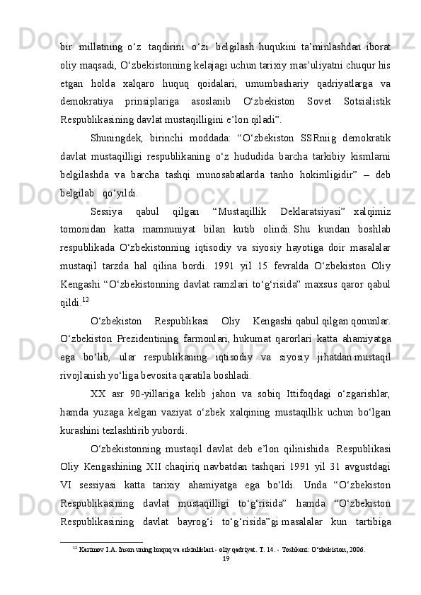 bir     millatning   o‘z     taqdirini     o‘zi     belgilash   huqukini   ta’minlashdan   iborat
oliy maqsadi, O‘zbekistonning kelajagi uchun tarixiy mas’uliyatni chuqur his
etgan   holda   xalqaro   huquq   qoidalari,   umumbashariy   qadriyatlarga   va
demokratiya   prinsiplariga   asoslanib   O‘zbekiston   Sovet   Sotsialistik
Respublikasining davlat mustaqilligini e’lon qiladi”.
Shuningdek,   birinchi   moddada:   “O‘zbekiston   SSRniig   demokratik
davlat   mustaqilligi   respublikaning   o‘z   hududida   barcha   tarkibiy   kismlarni
belgilashda   va   barcha   tashqi   munosabatlarda   tanho   hokimligidir”   –   deb
belgilab      qo‘yildi.    
Sessiya       qabul       qilgan       “Mustaqillik       Deklaratsiyasi”   xalqimiz
tomonidan   katta   mamnuniyat   bilan   kutib   olindi.   Shu   kundan   boshlab
respublikada   O‘zbekistonning   iqtisodiy   va   siyosiy   hayotiga   doir   masalalar
mustaqil   tarzda   hal   qilina   bordi.   1991   yil   15   fevralda   O‘zbekiston   Oliy
Kengashi   “O‘zbekistonning   davlat   ramzlari   to‘g‘risida”   maxsus   qaror   qabul
qildi. 12
O‘zbekiston   Respublikasi   Oliy   Kengashi   q abul   q ilgan   q onunlar.
O‘zbekiston   Prezidentining   farmonlari,   h ukumat   qarorlari   kat t a   a h amiyatga
ega   b o‘ lib,   ular   respublikaning   iqtisodiy   va   siyosiy   ji hatdan   musta q il
rivojlanish y o‘ liga bevosita   q aratila boshladi.
XX   asr   90-yillariga   kelib   jahon   va   sobiq   Ittifoqdagi   o‘zgarishlar,
hamda   yuzaga   kelgan   vaziyat   o‘zbek   xalqining   mustaqillik   uchun   bo‘lgan
kurashini tezlashtirib yubordi.
O‘zbekistonning   mustaqil   davlat   deb   e’lon   qilinishida     Respublikasi
Oliy   Kengashining   XII   chaqiriq   navbatdan   tashqari   1991   yil   31   avgustdagi
VI   sessiyasi   katta   tarixiy   ahamiyatga   ega   bo‘ldi.   Unda   “O‘zbekiston
Respublikasining   davlat   mustaqilligi   to‘g‘risida”   hamda   “O‘zbekiston
Respublikasining   davlat   bayrog‘i   to‘g‘risida”gi   masalalar   kun   tartibiga
12
  Karimov I.A. Inson uning huquq va erkinliklari - oliy qadriyat. T. 14. - Toshkent: O‘zbekiston, 2006. 
19 