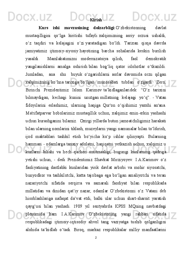 Kirish
Kurs   ishi   mavzusining   dolzarbligi: O‘zbekistonning     davlat
mustaqilligini    qo‘lga    kiritishi   tufayli  xalqimizning    asriy   orzusi    ushaldi,
o‘z   taqdiri   va   kelajagini   o‘zi yaratadigan   bo‘ldi.   Tarixan   qisqa   davrda
jamiyatimiz   ijtimoiy-siyosiy hayotining   barcha  sohalarida   keskin  burilish
yasaldi.     Mamlakatimizni   modernizatsiya   qilish,     faol     demokratik
yangilanishlarni  amalga  oshirish bilan  bog‘liq  qator  islohotlar  o‘tkazildi.
Jumladan,     ana     shu     buyuk   o‘zgarishlarni   asrlar   davomida   orzu   qilgan
xalqimizning   ko‘hna   tarixiga   bo‘lgan     munosabati     tubdan     o‘zgardi.     Zero,
Birinchi     Prezidentimiz     Islom     Karimov   ta’kidlaganlaridek:     “O‘z     tarixini
bilmaydigan,   kechagi   kunini   unutgan millatning   kelajagi   yo‘q”.   - Vatan
fidoyilarini   eslashimiz,   ularning   haqiga   Qur'on   o‘qishimiz   yaxshi   an'ana.
Ma'rifatparvar  bobolarimiz mustaqillik  uchun, xalqimiz  emin-erkin yashashi
uchun kurashganini bilamiz.  Oxirgi yillarda butun jamoatchiligimiz harakati
bilan ularning nomlarini tiklash, muzeylarni yangi namunalar bilan to‘ldirish,
ijod   maktablari   tashkil   etish   bo‘yicha   ko‘p   ishlar   qilinyapti.   Bularning
hammasi - odamlarga tarixiy adolatni, haqiqatni yetkazish uchun, xalqimiz u
kunlarni   bilishi   va   hech   qachon   unutmasligi,   bugungi   kunlarning   qadriga
yetishi   uchun,   -   dedi   Prezidentimiz   Shavkat   Mirziyoyev.   I.A.Karimov   o‘z
faoliyatining   dastlabki   kunlaridan   yirik   davlat   arbobi   va   mohir   siyosatchi,
bunyodkor   va   tashkilotchi,   katta   tajribaga   ega   bo‘lgan   amaliyotchi   va   teran
nazariyotchi   sifatida   serqirra   va   samarali   faodiyat   bilan   respublikada
millatidan   va   dinidan   qat’iy   nazar,   odamlar   O‘zbekistonni   o‘z   Vatani   deb
hisoblashlariga   nafaqat   da’vat   etdi,   balki   ular   uchun   shart-sharoit   yaratish
qayg‘usi   bilan   yashadi.   1989   yil   sentyabrda   KPSS   MQning   navbatdagi
plenumida   ham   I.A.Karimov   O‘zbekistoning   yangi   rahbari   sifatida
respublikadagi   ijtimoiy-iqtisodiy   ahvol   tang   vaziyatga   tushib   qolganligini
alohida   ta’kidlab   o‘tadi.   Biroq,   markaz   respublikalar   milliy   manfaatlarini
2
