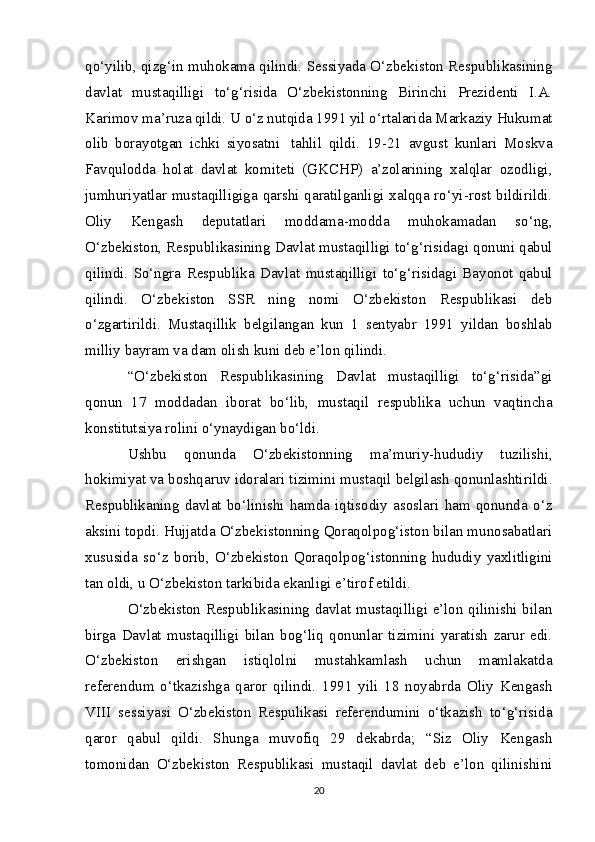 qo‘yilib, qizg‘in muhokama qilindi. Sessiyada O‘zbekiston Respublikasining
davlat   mustaqilligi   to‘g‘risida   O‘zbekistonning   Birinchi   Prezidenti   I.A.
Karimov ma’ruza qildi. U o‘z nutqida 1991 yil o‘rtalarida Markaziy Hukumat
olib   borayotgan   ichki   siyosatni     tahlil   qildi.   19-21   avgust   kunlari   Moskva
Favqulodda   holat   davlat   komiteti   (GKCHP)   a’zolarining   xalqlar   ozodligi,
jumhuriyatlar mustaqilligiga qarshi qaratilganligi xalqqa ro‘yi-rost bildirildi.
Oliy   Kengash   deputatlari   moddama-modda   muhokamadan   so‘ng,
O‘zbekiston, Respublikasining Davlat mustaqilligi to‘g‘risidagi qonuni qabul
qilindi.   So‘ngra   Respublika   Davlat   mustaqilligi   to‘g‘risidagi   Bayonot   qabul
qilindi.   O‘zbekiston   SSR   ning   nomi   O‘zbekiston   Respublikasi   deb
o‘zgartirildi.   Mustaqillik   belgilangan   kun   1   sentyabr   1991   yildan   boshlab
milliy bayram va dam olish kuni deb e’lon qilindi.
“O‘zbekiston   Respublikasining   Davlat   mustaqilligi   to‘g‘risida”gi
qonun   17   moddadan   iborat   bo‘lib,   mustaqil   respublika   uchun   vaqtincha
konstitutsiya rolini o‘ynaydigan bo‘ldi.
Ushbu   qonunda   O‘zbekistonning   ma’muriy-hududiy   tuzilishi,
hokimiyat va boshqaruv idoralari tizimini mustaqil belgilash qonunlashtirildi.
Respublikaning   davlat   bo‘linishi   hamda   iqtisodiy   asoslari   ham   qonunda   o‘z
aksini topdi. Hujjatda O‘zbekistonning Qoraqolpog‘iston bilan munosabatlari
xususida   so‘z   borib,   O‘zbekiston   Qoraqolpog‘istonning   hududiy   yaxlitligini
tan oldi, u O‘zbekiston tarkibida ekanligi e’tirof etildi.
O‘zbekiston Respublikasining davlat mustaqilligi e’lon qilinishi bilan
birga   Davlat   mustaqilligi   bilan   bog‘liq   qonunlar   tizimini   yaratish   zarur   edi.
O‘zbekiston   erishgan   istiqlolni   mustahkamlash   uchun   mamlakatda
referendum   o‘tkazishga   qaror   qilindi.   1991   yili   18   noyabrda   Oliy   Kengash
VIII   sessiyasi   O‘zbekiston   Respulikasi   referendumini   o‘tkazish   to‘g‘risida
qaror   qabul   qildi.   Shunga   muvofiq   29   dekabrda;   “Siz   Oliy   Kengash
tomonidan   O‘zbekiston   Respublikasi   mustaqil   davlat   deb   e’lon   qilinishini
20