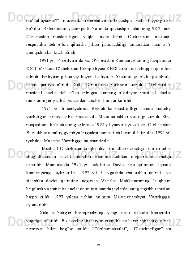 ma’qullaysizmi?”   mavzuida   referendum   o‘tkazishga   katta   tayyorgarlik
ko‘rildi.   Referendum   yakuniga   ko‘ra   unda   qatnashgan   aholining   98,2   foizi
O‘zbekiston   mustaqilligini   yoqlab   ovoz   berdi.   O‘zbekiston   mustaqil
respublika   deb   e’lon   qilinishi   jahon   jamoatchiligi   tomonidan   ham   zo‘r
qoniqish bilan kutib olindi.
1991 yil 14 sentyabrida esa O‘zbekiston Kompartiyasining favqulodda
XXIII s’ezdida O‘zbekiston Kompartiyasi KPSS tarkibidan chiqqanligi e’lon
qilindi.   Partiyaning   bunday   buyon   faoliyat   ko‘rsatmasligi   e’tiborga   olinib,
ushbu   partiya   o‘rnida   Xalq   Demokratik   partiyasi   tuzildi.     O‘zbekiston
mustaqil   davlat   deb   e’lon   qilingan   kunning   o‘zidayoq   mustaqil   davlat
ramzlarini joriy qilish yuzasidan amaliy choralar ko‘rildi. 
    1991   yil   6   sentyabrida   Respublika   mustaqilligi   hamda   hududiy
yaxlitligini   himoya   qilish   maqsadida   Mudofaa   ishlari   vazirligi   tuzildi.   Shu  
maqsadlarni ko‘zlab uning tarkibida 1992 yil yanvar oyida 7 test O‘zbekiston
Respublikasi milliy gvardiya brigadasi barpo etish lozim deb topildi. 1992 yil
iyulida u Mudofaa Vazirligiga bo‘ysundirildi.
    Mustaqil  O‘zbekistonda  iqtisodiy     islohotlarni  amalga  oshirish  bilan
shug‘ullanuvchi   davlat   idoralari   tizimida   tubdan   o‘zgarishlar   amalga
oshirildi.   Mamlakatda   1990   yil   dekabrida   Davlat   reja   qo‘mitasi   Iqtisod
komissiyasiga   aylantirildi.   1992   yil   5   avgustida   esa   ushbu   qo‘mita   va
statistika   davlat   qo‘mitasi   negizida   Vazirlar   Mahkamasining   Istiqbolni
belgilash va statistika davlat qo‘mitasi hamda joylarda uning tegishli idoralari
barpo   etildi.   1997   yildan   ushbu   qo‘mita   Makroiqtisodiyot   Vazirligiga  
aylantirildi.
Xalq   xo‘jaligini   boshqarishning   yangi   usuli   sifatida   konsernlar
vujudga keltirildi. Bu avvalo iqtisodiy mustaqillik va bozor iqtisodiga o‘tish
zaruriyati   bilan   bog‘liq   bo‘ldi.   “O‘zdonmahsulot”,   “O‘zbekneftgaz”   va
21 