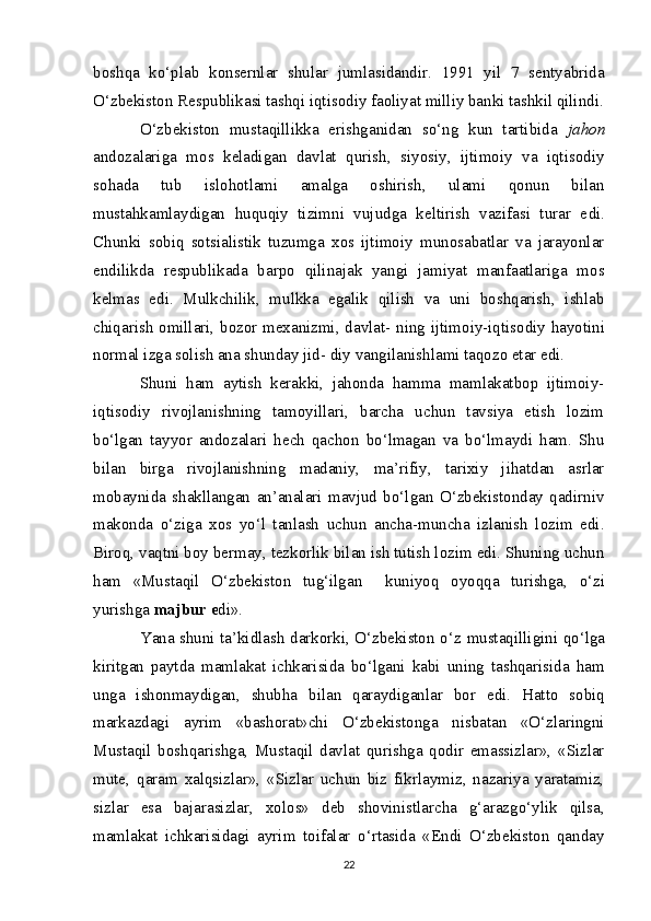 boshqa   ko‘plab   konsernlar   shular   jumlasidandir.   1991   yil   7   sentyabrida
O‘zbekiston Respublikasi tashqi iqtisodiy faoliyat milliy banki tashkil qilindi.
O‘zbekiston   mustaqillikka   erishganidan   so‘ng   kun   tartibida   ja hon
andozalariga   mos   keladigan   davlat   qurish,   siyosiy,   ijtimoiy   va   iqtisodiy
sohada   tub   islohotlami   amalga   oshirish,   ulami   qonun   bilan
mustahkamlaydigan   huquqiy   tizimni   vujudga   keltirish   vazifasi   turar   e di.
Chunki   sobiq   sotsialistik   tuzumga   xos   ijtimoiy   munosabatlar   va   jarayonlar
endilikda   respublikada   barpo   qilinajak   yangi   jamiyat   manfaatlariga   mos
kelmas   e di.   Mulkchilik,   mulkka   egalik   qilish   va   uni   boshqarish,   ishlab
chiqarish omillari, bozor mexanizmi, davlat-   ning   ijtimoiy-iqtisodiy hayotini
normal izga solish ana shunday jid-  diy  vangilanishlami taqozo etar e di.
Shuni   ham   aytish   kerakki,   jahonda   hamma   mamlakatbop   ijtimoiy-
iqtisodiy   rivojlanishning   tamoyillari,   barcha   uchun   tavsiya   etish   lozim
bo‘lgan   tayyor   andozalari   hech   qachon   bo‘lmagan   va   bo‘lmaydi   ham.   Shu
bilan   birga   rivojlanishning   madaniy,   ma’rifiy,   tarixiy   jihatdan   asrlar
mobaynida   shakllangan   an’analari   mavjud   bo‘lgan   O‘zbekistonday   qadirniv
makonda   o‘ziga   xos   yo‘l   tanlash   uchun   ancha-muncha   izlanish   lozim   edi.
Biroq, vaqtni boy bermay, tezkorlik bilan ish tutish lozim edi. Shuning uchun
ham   «Mustaqil   O‘ zbeki s t on   tug‘ilgan     kuniyoq   oyoqqa   t u rishga,   o‘zi
yurishga  m ajbur e di».
Yana shuni ta’kidlash darkorki, O‘zbekiston o‘z   mustaqilligi ni qo‘lga
kiritgan   paytda   mamlakat   ichkarisida   bo‘lgani   kabi   uning   tashqarisida   ham
unga   ishonmaydigan,   shubha   bilan   qaraydiganlar   bor   edi.   Hatto   sobiq
markazdagi   ayrim   «bashorat» chi   O‘zbekistonga   nisbatan   «O‘zlaringni
Mustaqil   boshqarishga,   Mustaqil   davlat   qurishga   qodir   emassizlar»,   «Sizlar
mute,   qaram   xalqsizlar»,   «Sizlar   uchun   biz   fikrlaymiz,   nazariya   yaratamiz,
sizlar   esa   bajarasizlar,   xo los»   deb   shovinistlarcha   g‘arazgo‘ylik   qilsa,
mamlakat   ichkarisidagi   ayrim   toifalar   o‘rtasida   «Endi   O‘zbekiston   qanday
22
