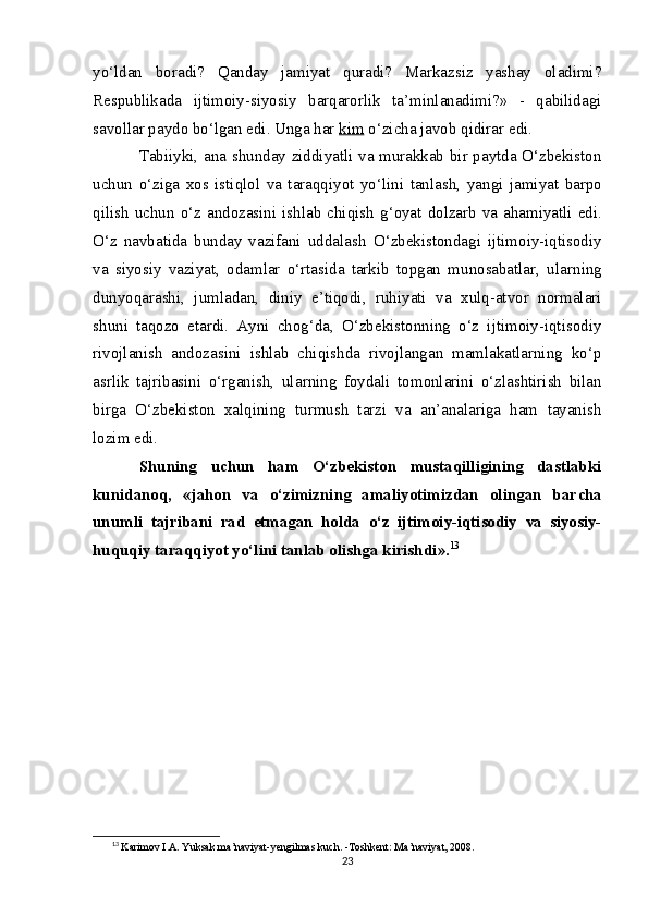 yo‘ldan   boradi?   Qanday   jamiyat   quradi?   Markazsiz   yashay   oladimi?
Respublikada   ijtimoiy-siyosiy   barqarorlik   ta’minlanadimi?»   -   qabilidagi
savollar paydo bo‘lgan edi. Unga har  ki    m     o‘zicha javob qidirar edi.
Tabiiyki, ana shunday ziddiyatli va murakkab bir paytda O‘zbekiston
uchun   o‘ziga   xos   istiqlol   va   taraqqiyot   yo‘lini   tan lash,   yangi   jamiyat   barpo
qilish  uchun  o‘z  andozasini  ishlab chi qish   g‘oyat dolzarb  va  ahamiyatli edi.
O‘z   navbatida   bunday   vazifani   uddalash   O‘ zbekistondagi   ijtimoiy-iqtisodiy
va   siyosiy   vaziyat,   odamlar   o‘rtasida   tarkib   topgan   munosabatlar,   ula rn ing
dunyoqara shi ,   jumladan,   diniy   e’tiqodi,   ruhiyati   va   xulq-atvor   normalari
shuni   taqozo   etardi.   Ayni   chog‘da,   O‘zbekistonning   o‘z   ijtimoiy-iqtisodiy
rivojlanish   andozasini   ishlab   chiqishda   rivojlangan   mamlakatlarning   ko‘p
asrlik   tajribasini   o‘rganish,   ula rn ing   foydali   tomonlarini   o‘zlashtirish   bilan
birga   O‘zbekiston   xalqining   turmush   tarzi   va   an’analariga   ham   tayanish
lozim edi.
Shuning   uchun   ham   O‘zbekiston   mustaqilligining   dastlabki
kunidanoq,   «jahon   va   o‘zimizning   amaliyotimizdan   olingan   bar cha
unumli   tajribani   rad   etmagan   holda   o‘z   ijtimoiy-iqtisodiy   va   siyosiy-
huquqiy taraqqiyot yo‘lini tanlab olishga kirishd i ». 13
13
  Karimov I.A. Yuksak ma’naviyat-yengilmas kuch. -Toshkent: Ma’naviyat, 2008.
23