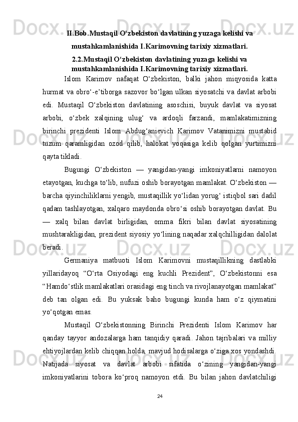 II.Bob. Mustaqil O‘zbekiston davlatining yuzaga kelishi va
mustahkamlanishida I.Karimovning tarixiy xizmatlari.
2.2. Mustaqil O‘zbekiston davlatining yuzaga kelishi va
mustahkamlanishida I.Karimovning tarixiy xizmatlari.
Islom   Karimov   nafaqat   O‘zbekiston,   balki   jahon   miqyosida   katta
hurmat va obro‘-e’tiborga sazovor bo‘lgan ulkan siyosatchi va davlat arbobi
edi.   Mustaqil   O‘zbekiston   davlatining   asoschisi,   buyuk   davlat   va   siyosat
arbobi,   o‘zbek   xalqining   ulug‘   va   ardoqli   farzandi,   mamlakatimizning
birinchi   prezidenti   Islom   Abdug‘anievich   Karimov   Vatanimizni   mustabid
tuzum   qaramligidan   ozod   qilib,   halokat   yoqasiga   kelib   qolgan   yurtimizni
qayta tikladi.
Bugungi   O‘zbekiston   —   yangidan-yangi   imkoniyatlarni   namoyon
etayotgan, kuchga to‘lib, nufuzi oshib borayotgan mamlakat. O‘zbekiston —
barcha qiyinchiliklarni yengib, mustaqillik yo‘lidan yorug‘ istiqbol sari dadil
qadam tashlayotgan, xalqaro maydonda obro‘si oshib borayotgan davlat. Bu
—   xalq   bilan   davlat   birligidan,   omma   fikri   bilan   davlat   siyosatining
mushtarakligidan, prezident   siyosiy   yo‘lining   naqadar   xalqchilligidan   dalolat
beradi.
Germaniya   matbuoti   Islom   Karimovni   mustaqillikning   dastlabki
yillaridayoq   “O‘rta   Osiyodagi   eng   kuchli   Prezident”,   O‘zbekistonni   esa
“Hamdo‘stlik mamlakatlari orasidagi eng tinch va rivojlanayotgan mamlakat”
deb   tan   olgan   edi.   Bu   yuksak   baho   bugungi   kunda   ham   o‘z   qiymatini
yo‘qotgan   emas.
Mustaqil   O‘zbekistonning   B irinchi   P rezidenti   Islom   Karimov   har
qanday   tayyor   andozalarga   ham   tanqidiy   qaradi.   Jahon   tajribalari   va   milliy
ehtiyojlardan kelib chiqqan holda, mavjud hodisalarga o‘ziga xos yondashdi.
Natijada   siyosat   va   davlat   arbobi   sifatida   o‘zining   yangidan-yangi
imkoniyatlarini   tobora   ko‘proq   namoyon   etdi.   Bu   bilan   jahon   davlatchiligi
24 