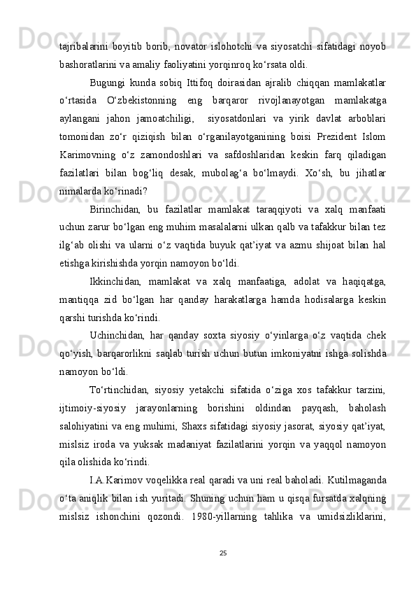 tajribalarini   boyitib   borib,   novator   islohotchi   va   siyosatchi   sifatidagi   noyob
bashoratlarini va amaliy faoliyatini yorqinroq ko‘rsata oldi. 
Bugungi   kunda   sobiq   Ittifoq   doirasidan   ajralib   chiqqan   mamlakatlar
o‘rtasida   O‘zbekistonning   eng   barqaror   rivojlanayotgan   mamlakatga
aylangani   jahon   jamoatchiligi,     siyosatdonlari   va   yirik   davlat   arboblari
tomonidan   zo‘r   qiziqish   bilan   o‘rganilayotganining   boisi   Prezident   Islom
Karimovning   o‘z   zamondoshlari   va   safdoshlaridan   keskin   farq   qiladigan
fazilatlari   bilan   bog‘liq   desak,   mubolag‘a   bo‘lmaydi.   Xo‘sh,   bu   jihatlar
nimalarda ko‘rinadi?
Birinchidan,   bu   fazilatlar   mamlakat   taraqqiyoti   va   xalq   manfaati
uchun zarur bo‘lgan eng muhim masalalarni ulkan qalb va tafakkur bilan tez
ilg‘ab   olishi   va   ularni   o‘z   vaqtida   buyuk   qat’iyat   va   azmu   shijoat   bilan   hal
etishga kirishishda yorqin namoyon bo‘ldi.
Ikkinchidan,   mamlakat   va   xalq   manfaatiga,   adolat   va   haqiqatga,
mantiqqa   zid   bo‘lgan   har   qanday   harakatlarga   hamda   hodisalarga   keskin
qarshi turishda ko‘rindi.
Uchinchidan,   har   qanday   soxta   siyosiy   o‘yinlarga   o‘z   vaqtida   chek
qo‘yish,   barqarorlikni   saqlab   turish   uchun   butun   imkoniyatni   ishga   solishda
namoyon bo‘ldi.
To‘rtinchidan,   siyosiy   yetakchi   sifatida   o‘ziga   xos   tafakkur   tarzini,
ijtimoiy-siyosiy   jarayonlarning   borishini   oldindan   payqash,   baholash
salohiyatini va eng muhimi, Shaxs sifatidagi siyosiy jasorat, siyosiy qat’iyat,
mislsiz   iroda   va   yuksak   madaniyat   fazilatlarini   yorqin   va   yaqqol   namoyon
qila olishida ko‘rindi.
I.A.Karimov   voqelikka   real   qaradi   va   uni   real   baholadi. Kutilmaganda
o‘ta   aniqlik   bilan   ish   yuritadi. S h uning   uchun   ham   u   qisqa   fursatda   xalqning
mislsiz   ishonchini   qozondi.   1980-yillarning   tahlika   va   umidsizliklarini,
25