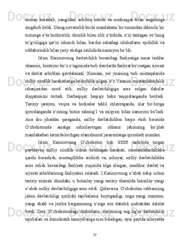 tinmay   kurashib,   yangilikni   achchiq   iztirob   va   mashaqqat   bilan   ongimizga
singdirib   keldi. Uning novatorlik kuchi mamlakatni bir tuzumdan ikkinchi bir
tuzumga o‘ta hushyorlik, donolik bilan olib o‘tishida, o‘zi tanlagan yo‘lning
to‘g‘riligiga   qat’iy   ishonch   bilan,   barcha   sohadagi   islohotlarni   epchillik   va
uddaburonlik bilan joriy etishga intilishida namoyon bo‘ldi.
Islom   Karimovning   davlatchilik   borasidagi   faoliyatiga   nazar   tashlar
ekanmiz, beixtiyor ko‘z o‘ngimizda turli davrlarda faoliyat ko‘rsatgan siyosat
va   davlat   arboblari   gavdalanadi.   Xususan,   yer   yuzining   turli   mintaqalarida
milliy ozodlik harakatlariga boshchilik qilgan, o‘z Vatanini mustamlakachilik
iskanjasidan   ozod   etib,   milliy   davlatchiligiga   asos   solgan   daholar
diqqatimizni   tortadi.   Darhaqiqat,   haqiqiy   baho   taqqoslanganda   beriladi.
Tarixiy   jarayon,   voqea   va   hodisalar   tahlil   etilayotganda,   ular   bir-biriga
qiyoslanganda   o‘zining   butun   salmog‘I   va   miqyosi   bilan   namoyon   bo‘ladi.
Ana   shu   jihatdan   qaraganda,   milliy   davlatchilikni   barpo   etish   borasida
O‘zbekistonda   amalga   oshirilayotgan   ishlarni   jahonning   ko‘plab
mamlakatlari tarixida kechgan olamshumul jarayonlarga qiyoslash mumkin.
Islom   Karimovning   O‘zbekiston   hali   SSSR   tarkibida   turgan
paytdayoq   milliy   ozodlik   uchun   boshlagan   harakati,   mustamlakachilikka
qarshi   kurashish,   mustaqillikka   erishish   va,   nihoyat,   milliy   davlatchilikka
asos   solish   borasidagi   faoliyati   yuqorida   tilga   olingan,   mashhur   davlat   va
siyosat   arboblarining   faoliyatini   eslatadi.   I.Karimovning   o‘zbek   xalqi   uchun
tarixiy   xizmati   shundaki,   u   butunlay   yangi   tarixiy   sharoitda   butunlay   yangi
o‘zbek milliy davlatchiligiga asos soldi. Qolaversa, O‘zbekiston rahbarining
jahon   davlatchiligi   qurilishi   tajribalarini   boyitganligi,   unga   yangi   mazmun,
yangi   shakl   va   joziba   berganiuning   o‘ziga   xos   daholik   qudratidan   dalolat
berdi.   Zero,   O‘zbekistondagi   islohotlarni,   dunyoning   eng   ilg‘or   davlatchilik
tajribalari va demokratik tamoyillariga mos keladigan, ayni paytda nihoyatda
27 