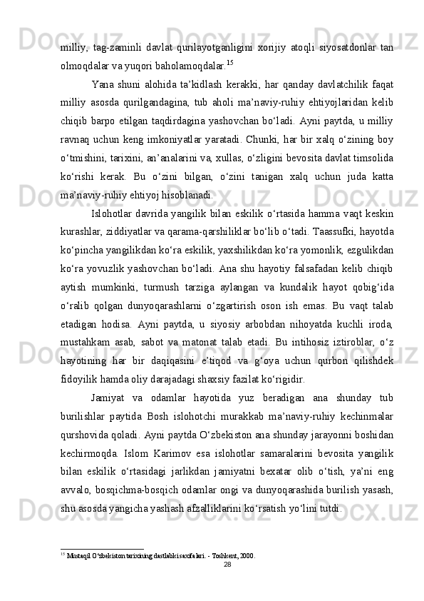 milliy,   tag-zaminli   davlat   qurilayotganligini   xorijiy   atoqli   siyosatdonlar   tan
olmoqdalar va yuqori baholamoqdalar. 15
Yana   shuni   alohida   ta’kidlash   kerakki,   har   qanday   davlatchilik   faqat
milliy   asosda   qurilgandagina,   tub   aholi   ma’naviy-ruhiy   ehtiyojlaridan   kelib
chiqib barpo etilgan taqdirdagina yashovchan bo‘ladi. Ayni paytda, u milliy
ravnaq uchun keng imkoniyatlar yaratadi. Chunki, har bir xalq o‘zining boy
o‘tmishini, tarixini, an’analarini va, xullas, o‘zligini bevosita davlat timsolida
ko‘rishi   kerak.   Bu   o‘zini   bilgan,   o‘zini   tanigan   xalq   uchun   juda   katta
ma’naviy-ruhiy ehtiyoj hisoblanadi.
Islohotlar davrida yangilik bilan  eskilik o‘rtasida hamma vaqt keskin
kurashlar, ziddiyatlar va qarama-qarshiliklar bo‘lib o‘tadi. Taassufki, hayotda
ko‘pincha yangilikdan ko‘ra eskilik, yaxshilikdan ko‘ra yomonlik, ezgulikdan
ko‘ra yovuzlik yashovchan bo‘ladi. Ana shu hayotiy falsafadan kelib chiqib
aytish   mumkinki,   turmush   tarziga   aylangan   va   kundalik   hayot   qobig‘ida
o‘ralib   qolgan   dunyoqarashlarni   o‘zgartirish   oson   ish   emas.   Bu   vaqt   talab
etadigan   hodisa.   Ayni   paytda,   u   siyosiy   arbobdan   nihoyatda   kuchli   iroda,
mustahkam   asab,   sabot   va   matonat   talab   etadi.   Bu   intihosiz   iztiroblar,   o‘z
hayotining   har   bir   daqiqasini   e’tiqod   va   g‘oya   uchun   qurbon   qilishdek
fidoyilik hamda oliy darajadagi shaxsiy fazilat ko‘rigidir.
Jamiyat   va   odamlar   hayotida   yuz   beradigan   ana   shunday   tub
burilishlar   paytida   Bosh   islohotchi   murakkab   ma’naviy-ruhiy   kechinmalar
qurshovida qoladi. Ayni paytda O‘zbekiston ana shunday jarayonni boshidan
kechirmoqda.   Islom   Karimov   esa   islohotlar   samaralarini   bevosita   yangilik
bilan   eskilik   o‘rtasidagi   jarlikdan   jamiyatni   bexatar   olib   o‘tish,   ya’ni   eng
avvalo, bosqichma-bosqich odamlar ongi va dunyoqarashida burilish yasash,
shu asosda yangicha yashash afzalliklarini ko‘rsatish yo‘lini tutdi.
15
  Mustaqil O‘zbekiston tarixining dastlabki saxifalari. - Toshkent, 2000.
28 