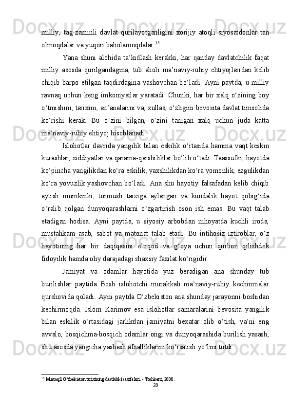 milliy,   tag-zaminli   davlat   qurilayotganligini   xorijiy   atoqli   siyosatdonlar   tan
olmoqdalar va yuqori baholamoqdalar. 15
Yana   shuni   alohida   ta’kidlash   kerakki,   har   qanday   davlatchilik   faqat
milliy   asosda   qurilgandagina,   tub   aholi   ma’naviy-ruhiy   ehtiyojlaridan   kelib
chiqib barpo etilgan taqdirdagina yashovchan bo‘ladi. Ayni paytda, u milliy
ravnaq uchun keng imkoniyatlar yaratadi. Chunki, har bir xalq o‘zining boy
o‘tmishini, tarixini, an’analarini va, xullas, o‘zligini bevosita davlat timsolida
ko‘rishi   kerak.   Bu   o‘zini   bilgan,   o‘zini   tanigan   xalq   uchun   juda   katta
ma’naviy-ruhiy ehtiyoj hisoblanadi.
Islohotlar davrida yangilik bilan  eskilik o‘rtasida hamma vaqt keskin
kurashlar, ziddiyatlar va qarama-qarshiliklar bo‘lib o‘tadi. Taassufki, hayotda
ko‘pincha yangilikdan ko‘ra eskilik, yaxshilikdan ko‘ra yomonlik, ezgulikdan
ko‘ra yovuzlik yashovchan bo‘ladi. Ana shu hayotiy falsafadan kelib chiqib
aytish   mumkinki,   turmush   tarziga   aylangan   va   kundalik   hayot   qobig‘ida
o‘ralib   qolgan   dunyoqarashlarni   o‘zgartirish   oson   ish   emas.   Bu   vaqt   talab
etadigan   hodisa.   Ayni   paytda,   u   siyosiy   arbobdan   nihoyatda   kuchli   iroda,
mustahkam   asab,   sabot   va   matonat   talab   etadi.   Bu   intihosiz   iztiroblar,   o‘z
hayotining   har   bir   daqiqasini   e’tiqod   va   g‘oya   uchun   qurbon   qilishdek
fidoyilik hamda oliy darajadagi shaxsiy fazilat ko‘rigidir.
Jamiyat   va   odamlar   hayotida   yuz   beradigan   ana   shunday   tub
burilishlar   paytida   Bosh   islohotchi   murakkab   ma’naviy-ruhiy   kechinmalar
qurshovida qoladi. Ayni paytda O‘zbekiston ana shunday jarayonni boshidan
kechirmoqda.   Islom   Karimov   esa   islohotlar   samaralarini   bevosita   yangilik
bilan   eskilik   o‘rtasidagi   jarlikdan   jamiyatni   bexatar   olib   o‘tish,   ya’ni   eng
avvalo, bosqichma-bosqich odamlar ongi va dunyoqarashida burilish yasash,
shu asosda yangicha yashash afzalliklarini ko‘rsatish yo‘lini tutdi.
15
  Mustaqil O‘zbekiston tarixining dastlabki saxifalari. - Toshkent, 2000.
28
