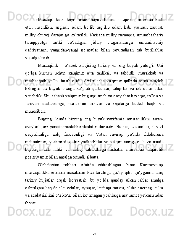 Mustaqillikdan   keyin   inson   hayoti   tobora   chuqurroq   mazmun   kasb
etdi.   Insonlikni   anglash,   odam   bo‘lib   tug‘ilib   odam   kabi   yashash   zarurati
milliy   ehtiyoj   darajasiga   ko‘tarildi. Natijada milliy ravnaqqa, umumbashariy
taraqqiyotga   turtki   bo‘ladigan   jiddiy   o‘zgarishlarga,   umuminsoniy
qadriyatlarni   yangidan-yangi   ne’matlar   bilan   boyitadigan   tub   burilishlar
vujudga keldi.
Mustaqillik   –   o‘zbek   xalqining   tarixiy   va   eng   buyuk   yutug‘i.   Uni
qo‘lga   kiritish   uchun   xalqimiz   o‘ta   tahlikali   va   tahdidli,   murakkab   va
mashaqqatli   yo‘lni   bosib   o‘tdi.   Asrlar   osha   xalqimiz   qalbida   asrab-avaylab
kelingan   bu   buyuk   orzuga   ko‘plab   qurbonlar,   tahqirlar   va   iztiroblar   bilan
yetishdik. Shu sababli xalqimiz bugungi tinch va osoyishta hayotga, to‘kin va
farovon   dasturxonga,   nurafshon   orzular   va   rejalarga   butkul   haqli   va
munosibdir.
Bugungi   kunda   bizning   eng   buyuk   vazifamiz   mustaqillikni   asrab-
avaylash, uni yanada mustahkamlashdan iboratdir. Bu esa, avalambor, el-yurt
osoyishtaligi,   xalq   farovonligi   va   Vatan   ravnaqi   yo‘lida   fidokorona
mehnatimiz,   yurtimizdagi   bunyodkorlikka   va   xalqimizning   tinch   va   osuda
hayotiga   turli   ichki   va   tashqi   tahdidlarga   nisbatan   murosasiz   fuqarolik
pozitsiyamiz bilan amalga oshadi, albatta.
O‘zbekiston   rahbari   sifatida   ishboshlagan   Islom   Karimovning
mustaqillikka   erishish   masalasini   kun   tartibiga   qat’iy   qilib   qo‘yganini   aniq
tarixiy   hujjatlar   orqali   ko‘rsatish,   bu   yo‘lda   qanday   ulkan   ishlar   amalga
oshirilgani haqida o‘quvchilar, ayniqsa, kechagi tarixni, o‘sha davrdagi zulm
va adolatsizlikni o‘z ko‘zi bilan ko‘rmagan yoshlarga ma’lumot yetkazishdan
iborat.
29 