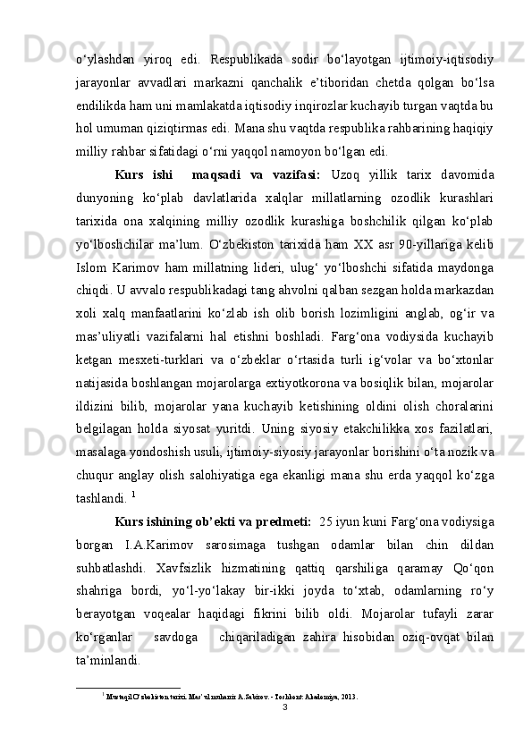 o‘ylashdan   yiroq   edi.   Respublikada   sodir   bo‘layotgan   ijtimoiy-iqtisodiy
jarayonlar   avvadlari   markazni   qanchalik   e’tiboridan   chetda   qolgan   bo‘lsa
endilikda ham uni mamlakatda iqtisodiy inqirozlar kuchayib turgan vaqtda bu
hol umuman qiziqtirmas edi. Mana shu vaqtda respublika rahbarining haqiqiy
milliy rahbar sifatidagi o‘rni yaqqol namoyon bo‘lgan edi.
Kurs   ishi     maqsadi   va   vazifasi:   Uzoq   yillik   tarix   davomida
dunyoning   ko‘plab   davlatlarida   xalqlar   millatlarning   ozodlik   kurashlari
tarixida   ona   xalqining   milliy   ozodlik   kurashiga   boshchilik   qilgan   ko‘plab
yo‘lboshchilar   ma’lum.   O‘zbekiston   tarixida   ham   XX   asr   90-yillariga   kelib
Islom   Karimov   ham   millatning   lideri,   ulug‘   yo‘lboshchi   sifatida   maydonga
chiqdi. U avvalo respublikadagi tang ahvolni qalban sezgan holda markazdan
xoli   xalq   manfaatlarini   ko‘zlab   ish   olib   borish   lozimligini   anglab,   og‘ir   va
mas’uliyatli   vazifalarni   hal   etishni   boshladi.   Farg‘ona   vodiysida   kuchayib
ketgan   mesxeti-turklari   va   o‘zbeklar   o‘rtasida   turli   ig‘volar   va   bo‘xtonlar
natijasida boshlangan mojarolarga extiyotkorona va bosiqlik bilan, mojarolar
ildizini   bilib,   mojarolar   yana   kuchayib   ketishining   oldini   olish   choralarini
belgilagan   holda   siyosat   yuritdi.   Uning   siyosiy   etakchilikka   xos   fazilatlari,
masalaga yondoshish usuli, ijtimoiy-siyosiy jarayonlar borishini o‘ta nozik va
chuqur   anglay   olish   salohiyatiga   ega   ekanligi   mana   shu   erda   yaqqol   ko‘zga
tashlandi.  1
Kurs ishining ob’ekti va predmeti:    25 iyun kuni Farg‘ona vodiysiga
borgan   I.A.Karimov   sarosimaga   tushgan   odamlar   bilan   chin   dildan
suhbatlashdi.   Xavfsizlik   hizmatining   qattiq   qarshiliga   qaramay   Qo‘qon
shahriga   bordi,   yo‘l-yo‘lakay   bir-ikki   joyda   to‘xtab,   odamlarning   ro‘y
berayotgan   voqealar   haqidagi   fikrini   bilib   oldi.   Mojarolar   tufayli   zarar
ko‘rganlar       savdoga       chiqariladigan   zahira   hisobidan   oziq-ovqat   bilan
ta’minlandi.
1
  Mustaqil O‘zbekiston tarixi. Mas’ul muharrir A.Sabirov. - Toshkent: Akademiya, 2013.
3
