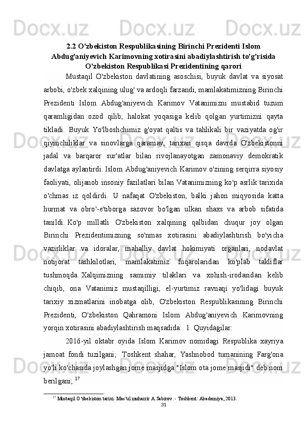 2.2 O'zbekiston Respublikasining Birinchi Prezidenti Islom
Abdug'aniyevich Karimovning xotirasini abadiylashtirish to'g'risida
O'zbekiston Respublikasi Prezidentining   qarori
Mustaqil   O'zbekiston   davlatining   asoschisi,   buyuk   davlat   va   siyosat
arbobi, o'zbek xalqining ulug' va ardoqli farzandi, mamlakatimizning Birinchi
Prezidenti   Islom   Abdug'aniyevich   Karimov   Vatanimizni   mustabid   tuzum
qaramligidan   ozod   qilib,   halokat   yoqasiga   kelib   qolgan   yurtimizni   qayta
tikladi.   Buyuk   Yo'lboshchimiz   g'oyat   qaltis   va   tahlikali   bir   vaziyatda   og'ir
qiyinchiliklar   va   sinovlarga   qaramay,   tarixan   qisqa   davrda   O'zbekistonni
jadal   va   barqaror   sur'atlar   bilan   rivojlanayotgan   zamonaviy   demokratik
davlatga aylantirdi.   Islom Abdug'aniyevich Karimov o'zining serqirra siyosiy
faoliyati, olijanob insoniy fazilatlari bilan Vatanimizning ko'p asrlik tarixida
o'chmas   iz   qoldirdi.   U   nafaqat   O'zbekiston,   balki   jahon   miqyosida   katta
hurmat   va   obro'-e'tiborga   sazovor   bo'lgan   ulkan   shaxs   va   arbob   sifatida
tanildi.   Ko'p   millatli   O'zbekiston   xalqining   qalbidan   chuqur   joy   olgan
Birinchi   Prezidentimizning   so'nmas   xotirasini   abadiylashtirish   bo'yicha
vazirliklar   va   idoralar,   mahalliy   davlat   hokimiyati   organlari,   nodavlat
notijorat   tashkilotlari,   mamlakatimiz   fuqarolaridan   ko'plab   takliflar
tushmoqda.   Xalqimizning   samimiy   tilaklari   va   xohish-irodasidan   kelib
chiqib,   ona   Vatanimiz   mustaqilligi,   el-yurtimiz   ravnaqi   yo'lidagi   buyuk
tarixiy   xizmatlarini   inobatga   olib,   O'zbekiston   Respublikasining   Birinchi
Prezidenti,   O'zbekiston   Qahramoni   Islom   Abdug'aniyevich   Karimovning
yorqin xotirasini abadiylashtirish maqsadida:    1. Quyidagilar:  
2016-yil   oktabr   oyida   Islom   Karimov   nomidagi   Respublika   xayriya
jamoat   fondi   tuzilgani;     Toshkent   shahar,   Yashnobod   tumanining   Farg'ona
yo'li ko'chasida joylashgan jome masjidga "Islom ota jome masjidi" deb nom
berilgani;   17
17
 Mustaqil O‘zbekiston tarixi. Mas’ul muharrir A.Sabirov. - Toshkent: Akademiya, 2013.
31