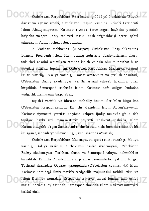 O'zbekiston Respublikasi Prezidentining 2016-yil 2-dekabrda "Buyuk
davlat   va   siyosat   arbobi,   O'zbekiston   Respublikasining   Birinchi   Prezidenti
Islom   Abdug'aniyevich   Karimov   siymosi   tasvirlangan   haykalni   yaratish
bo'yicha   xalqaro   ijodiy   tanlovni   tashkil   etish   to'g'risida"gi   qarori   qabul
qilingani ma'lumot uchun qabul qilinsin.  
2.   Vazirlar   Mahkamasi   (A.Aripov)   O'zbekiston   Respublikasining
Birinchi   Prezidenti   Islom   Karimovning   xotirasini   abadiylashtirish   chora-
tadbirlari   rejasini   o'rnatilgan   tartibda   ishlab   chiqsin.   Shu   munosabat   bilan
quyidagi vazifalar topshirilsin:   O'zbekiston Respublikasi Madaniyat va sport
ishlari   vazirligi,   Moliya   vazirligi,   Davlat   arxitektura   va   qurilish   qo'mitasi,
O'zbekiston   Badiiy   akademiyasi   va   Samarqand   viloyati   hokimligi   bilan
birgalikda   Samarqand   shahrida   Islom   Karimov   dafn   etilgan   hududda
yodgorlik majmuasini barpo etish;  
tegishli   vazirlik   va   idoralar,   mahalliy   hokimliklar   bilan   birgalikda
O'zbekiston   Respublikasining   Birinchi   Prezidenti   Islom   Abdug'aniyevich
Karimov   siymosini   yaratish   bo'yicha   xalqaro   ijodiy   tanlovda   g'olib   deb
topilgan   haykallarni   mamlakatimiz   poytaxti   Toshkent   shahrida,   Islom
Karimov tug'ilib o'sgan Samarqand shahrida va u kishi birinchi rahbar bo'lib
ishlagan Qashqadaryo viloyatining Qarshi shahrida o'rnatish;  
O'zbekiston Respublikasi Madaniyat va sport ishlari vazirligi, Moliya
vazirligi,   Adliya   vazirligi,   O'zbekiston   Fanlar   akademiyasi,   O'zbekiston
Badiiy   akademiyasi,   Toshkent   shahri   va   Samarqand   viloyati   hokimliklari
birgalikda:   Birinchi   Prezidentimiz   ko'p   yillar   davomida   faoliyat   olib   borgan
Toshkent   shahridagi   Oqsaroy   qarorgohida   (O'zbekiston   ko'chasi,   45)   Islom
Karimov   nomidagi   ilmiy-ma'rifiy   yodgorlik   majmuasini   tashkil   etish   va
Islom   Karimov   nomidagi   Respublika   xayriya   jamoat   fondini   ham   ushbu
manzil bo'yicha  joylashtirish; Samarqand  shahrida Islom Karimov muzeyini
tashkil etish;  
32