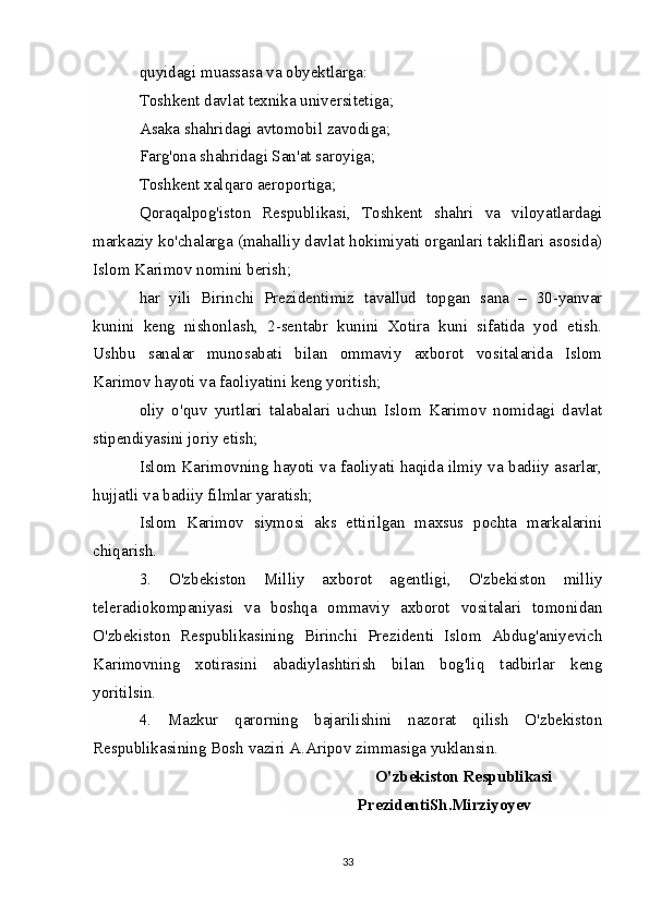 quyidagi muassasa va obyektlarga:  
Toshkent davlat texnika universitetiga;  
Asaka shahridagi avtomobil zavodiga;  
Farg'ona shahridagi San'at saroyiga;  
Toshkent xalqaro aeroportiga;  
Qoraqalpog'iston   Respublikasi,   Toshkent   shahri   va   viloyatlardagi
markaziy ko'chalarga (mahalliy davlat hokimiyati organlari takliflari asosida)
Islom Karimov nomini berish;  
har   yili   Birinchi   Prezidentimiz   tavallud   topgan   sana   –   30-yanvar
kunini   keng   nishonlash,   2-sentabr   kunini   Xotira   kuni   sifatida   yod   etish.
Ushbu   sanalar   munosabati   bilan   ommaviy   axborot   vositalarida   Islom
Karimov hayoti va faoliyatini keng yoritish;  
oliy   o'quv   yurtlari   talabalari   uchun   Islom   Karimov   nomidagi   davlat
stipendiyasini joriy etish;  
Islom Karimovning hayoti va faoliyati haqida ilmiy va badiiy asarlar,
hujjatli va badiiy filmlar yaratish;  
Islom   Karimov   siymosi   aks   ettirilgan   maxsus   pochta   markalarini
chiqarish.  
3.   O'zbekiston   Milliy   axborot   agentligi,   O'zbekiston   milliy
teleradiokompaniyasi   va   boshqa   ommaviy   axborot   vositalari   tomonidan
O'zbekiston   Respublikasining   Birinchi   Prezidenti   Islom   Abdug'aniyevich
Karimovning   xotirasini   abadiylashtirish   bilan   bog'liq   tadbirlar   keng
yoritilsin.  
4.   Mazkur   qarorning   bajarilishini   nazorat   qilish   O'zbekiston
Respublikasining Bosh vaziri A.Aripov zimmasiga yuklansin.  
O'zbekiston Respublikasi
PrezidentiSh.Mirziyoyev
33
