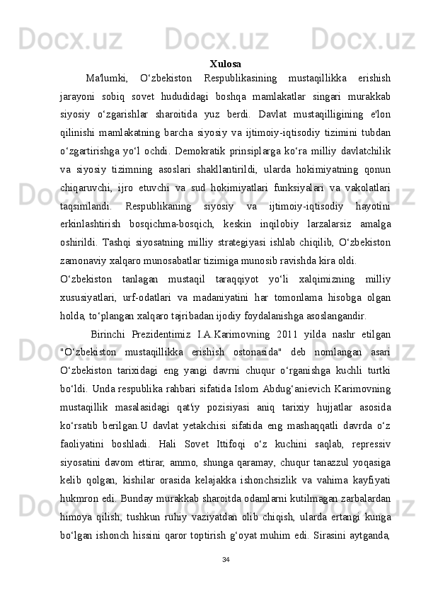 Xulosa
Ma'lumki,   O‘zbekiston   Respublikasining   mustaqillikka   erishish
jarayoni   sobiq   sovet   hududidagi   boshqa   mamlakatlar   singari   murakkab
siyosiy   o‘zgarishlar   sharoitida   yuz   berdi.   Davlat   mustaqilligining   e'lon
qilinishi   mamlakatning   barcha   siyosiy   va   ijtimoiy-iqtisodiy   tizimini   tubdan
o‘zgartirishga   yo‘l   ochdi.   Demokratik   prinsiplarga   ko‘ra   milliy   davlatchilik
va   siyosiy   tizimning   asoslari   shakllantirildi,   ularda   hokimiyatning   qonun
chiqaruvchi,   ijro   etuvchi   va   sud   hokimiyatlari   funksiyalari   va   vakolatlari
taqsimlandi.   Respublikaning   siyosiy   va   ijtimoiy-iqtisodiy   hayotini
erkinlashtirish   bosqichma-bosqich,   keskin   inqilobiy   larzalarsiz   amalga
oshirildi.   Tashqi   siyosatning   milliy   strategiyasi   ishlab   chiqilib,   O‘zbekiston
zamonaviy xalqaro munosabatlar tizimiga munosib ravishda kira oldi.
O‘zbekiston   tanlagan   mustaqil   taraqqiyot   yo‘li   xalqimizning   milliy
xususiyatlari,   urf-odatlari   va   madaniyatini   har   tomonlama   hisobga   olgan
holda, to‘plangan xalqaro tajribadan ijodiy foydalanishga asoslangandir.
Birinchi   Prezidentimiz   I.A.Karimovning   2011   yilda   nashr   etilgan
"O‘zbekiston   mustaqillikka   erishish   ostonasida"   deb   nomlangan   asari
O‘zbekiston   tarixidagi   eng   yangi   davrni   chuqur   o‘rganishga   kuchli   turtki
bo‘ldi. Unda respublika rahbari sifatida Islom Abdug‘anievich Karimovning
mustaqillik   masalasidagi   qat'iy   pozisiyasi   aniq   tarixiy   hujjatlar   asosida
ko‘rsatib   berilgan.U   davlat   yetakchisi   sifatida   eng   mashaqqatli   davrda   o‘z
faoliyatini   boshladi.   Hali   Sovet   Ittifoqi   o‘z   kuchini   saqlab,   repressiv
siyosatini   davom   ettirar,   ammo,   shunga   qaramay,   chuqur   tanazzul   yoqasiga
kelib   qolgan,   kishilar   orasida   kelajakka   ishonchsizlik   va   vahima   kayfiyati
hukmron edi. Bunday murakkab sharoitda odamlarni kutilmagan zarbalardan
himoya   qilish,   tushkun   ruhiy   vaziyatdan   olib   chiqish,   ularda   ertangi   kunga
bo‘lgan  ishonch  hissini  qaror  toptirish   g‘oyat  muhim  edi.  Sirasini  aytganda,
34