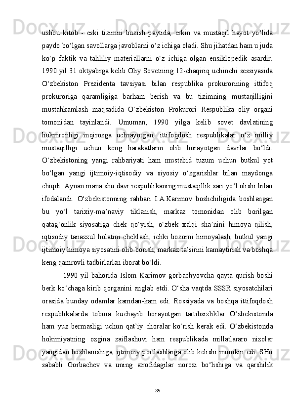 ushbu   kitob   -   eski   tizimni   buzish   paytida,   erkin   va   mustaqil   hayot   yo‘lida
paydo bo‘lgan savollarga javoblarni o‘z ichiga oladi. Shu jihatdan ham u juda
ko‘p   faktik   va   tahliliy   materiallarni   o‘z   ichiga   olgan   ensiklopedik   asardir.
1990 yil 31 oktyabrga kelib Oliy Sovetning 12-chaqiriq uchinchi sessiyasida
O‘zbekiston   Prezidenta   tavsiyasi   bilan   respublika   prokurorining   ittifoq
prokuroriga   qaramligiga   barham   berish   va   bu   tizimning   mustaqilligini
mustahkamlash   maqsadida   O‘zbekiston   Prokurori   Respublika   oliy   organi
tomonidan   tayinlandi.   Umuman,   1990   yilga   kelib   sovet   davlatining
hukmronligi   inqirozga   uchrayotgan,   ittifoqdosh   respublikalar   o‘z   milliy
mustaqilligi   uchun   keng   harakatlarni   olib   borayotgan   davrlar   bo‘ldi.
O‘zbekistoning   yangi   rahbariyati   ham   mustabid   tuzum   uchun   butkul   yot
bo‘lgan   yangi   ijtimoiy-iqtisodiy   va   siyosiy   o‘zgarishlar   bilan   maydonga
chiqdi. Aynan mana shu davr respublikaning mustaqillik sari yo‘l olishi bilan
ifodalandi.   O‘zbekistonning   rahbari   I.A.Karimov   boshchiligida   boshlangan
bu   yo‘l   tarixiy-ma’naviy   tiklanish,   markaz   tomonidan   olib   borilgan
qatag‘onlik   siyosatiga   chek   qo‘yish,   o‘zbek   xalqi   sha’nini   himoya   qilish,
iqtisodiy  tanazzul  holatini  cheklash,   ichki  bozorni  himoyalash,   butkul  yangi
ijtimoiy himoya siyosatini olib borish, markaz ta’sirini kamaytirish va boshqa
keng qamrovli tadbirlarlan iborat bo‘ldi.
1990   yil   bahorida   Islom   Karimov   gorbachyovcha   qayta   qurish   boshi
berk ko‘chaga kirib qorganini anglab etdi. O‘sha vaqtda SSSR siyosatchilari
orasida   bunday   odamlar   kamdan-kam   edi.   Rossiyada   va   boshqa   ittifoqdosh
respublikalarda   tobora   kuchayib   borayotgan   tartibsizliklar   O‘zbekistonda
ham   yuz   bermasligi   uchun   qat’iy   choralar   ko‘rish   kerak   edi.   O‘zbekistonda
hokimiyatning   ozgina   zaiflashuvi   ham   respublikada   millatlararo   nizolar
yangidan boshlanishiga, ijtimoiy portlashlarga olib kelishi mumkin edi. SHu
sababli   Gorbachev   va   uning   atrofidagilar   norozi   bo‘lishiga   va   qarshilik
35