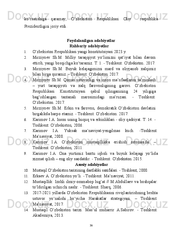ko‘rsatishiga   qaramay,   O‘zbekiston   Respublikasi   Oliy     respublika
Prezidentligini joriy etdi. 
Foydalanilgan adabiyotlar
Rahbariy  adabiyotlar
1. O’zbekiston Respublikasi yangi konstitutsiyasi 2023 y.
2. Mirziyoev   Sh.M.   Milliy   taraqqiyot   yo‘limizni   qat’iyat   bilan   davom
ettirib, yangi bosqichga ko‘taramiz. T. 1. - Toshkent:  O‘zbekiston..  2017.
3. Mirziyoev   Sh.M.   Buyuk   kelajagimizni   mard   va   oliyjanob   xalqimiz
bilan birga quramiz. - Toshkent:  O‘zbekiston.  2017.
4. Mirziyoev S h .M. Qonun ustuvorligi va inson ma’nfaatlarini ta’minlash
–   yurt   taraqqiyoti   va   xalq   farovonligining   garovi.   O‘zbekiston
Respublikasi   Konstitutsiyasi   qabul   qilinganining   24   yiligiga
bag‘ishlangan   tantanali   marosimidagi   ma’ruzasi.   -   Toshkent:
O‘zbekiston. 2017.
5. Mirziyoev   S h .M.   Erkin   va   farovon,   demokratik   O‘zbekiston   davlatini
birgalikda barpo etamiz. - Toshkent: O‘zbekiston. 2017.
6. Karimov I.A. Inson uning huquq va erkinliklari - oliy qadriyat. T. 14. -
Toshkent: O‘zbekiston, 2006. 
7. Karimov   I.A.   Yuksak   ma’naviyat-yengilmas   kuch.   -Toshkent:
Ma’naviyat, 2008.
8. Karimov   I.A.   O‘zbekiston   mustaqillikka   erishish   ostonasida.   –
Toshkent: O‘zbekiston, 2011. 
9. Karimov   I.A.   Ona   yurtimiz   baxtu   iqboli   va   buyuk   kelajagi   yo‘lida
xizmat qilish – eng oliy saodatdir. - Toshkent:  O‘zbekiston.  2015.
  Asosiy adabiyotlar
10. Mustaqil O‘zbekiston tarixining dastlabki saxifalari. - Toshkent, 2000.
11. Erkaev A. O‘zbekiston yo‘li. - Toshkent: Ma’naviyat, 2011. 
12. Mustaqillik: Izohli ilmiy-ommabop lug‘at // M.Abdullaev va boshqalar:
to‘ldirilgan uchinchi nashr. - Toshkent: Sharq, 2006. 
13. 2017-2021 yillarda O‘zbekiston Respublikasini rivojlantirishning beshta
ustuvor   yo‘nalishi   bo‘yicha   Harakatlar   strategiyasi.   –   Toshkent:
Ma’naviyat, 2017.
14. Mustaqil   O‘zbekiston   tarixi.   Mas’ul   muharrir   A.Sabirov.   -   Toshkent:
Akademiya, 2013.
36