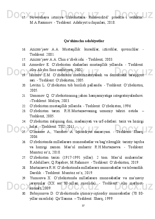 15. Noveyshaya   istoriya   Uzbekistana.   Rukovoditel’   proekta   i   redaktor:
M.A.Raximov. - Toshkent: Adabiyot uchqunlari, 2018.
  Qo‘shimcha adabiyotlar
16. Azizxo‘jaev   A.A.   Mustaqillik:   kurashlar,   iztiroblar,   quvonchlar.   -
Toshkent: 2001.
17. Azizxo‘jaev A.A. Chin o‘zbek ishi. - Toshkent, 2003. 
18. Axmedov   E.   O‘zbekiston   shaharlari   mustaqillik   yillarida.   -   Toshkent:
Abu Ali ibn Sino nashriyoti, 2002.
19. Islomov   Z.M.   O‘zbekiston   modernizatsiyalash   va   demokratik   taraqqiyot
sari.  - Toshkent:  O‘zbekiston, 2005.
20. Levitin   L.   O‘zbekiston   tub   burilish   pallasida.   -   Toshkent:   O‘zbekiston,
2005.
21. Usmonov   Q.   O‘zbekistonning   jahon   hamjamiyatiga   integratsiyalashuvi.
–Toshkent: Moliya, 2003.
22. O‘zbekiston mustaqillik yillarida. - Toshkent: O‘zbekiston, 1996.
23. O‘zbekiston   tarixi.   R.H.Murtazaevaning   umumiy   tahriri   ostida.   –
Toshkent, 2005.
24. O‘zbekiston   xalqining   dini,   madaniyati   va   urf-odatlari:   tarix   va   hozirgi
holat. - Toshkent: TIU, 2011.
25. O‘lmasov   A.,   Vaxobov   A.   Iqtisodiyot   nazariyasi.   -   Toshkent:   Sharq,
2006. 
26. O‘zbekistonda millatlararo munosabatlar va bag‘rikenglik: tarixiy tajriba
va   hozirgi   zamon.   Mas’ul   muharrir   R.H.Murtazaeva.   -   Toshkent:
Mumtoz so‘z, 2010.
27. O‘zbekiston   tarixi   (1917-1991   yillar).   2   tom.   Mas’ul   muharrirlar:
R.Abdullaev, Q.Rajabov, M.Rahimov. - Toshkent: O‘zbekiston, 2019.  
28. Murtazaeva R.H. O‘zbekistonda millatlararo munosabatlar va tolerantlik.
Darslik. - Toshkent: Mumtoz so‘z, 2019.
29. Yunusova   X.   O‘zbekistonda   millatlararo   munosabatlar   va   ma’naviy
jarayonlar   (XX   asr   80-yillari   misolida).   -   Toshkent:   Abu   matbuot-
konsalt, 2009.
30. Bobojonova   D.   O‘zbekistonda   ijtimoiy-iqtisodiy   munosabatlar   (70   80-
yillar misolida).  Qo‘llanma. – Toshkent: Sharq, 1999.
37