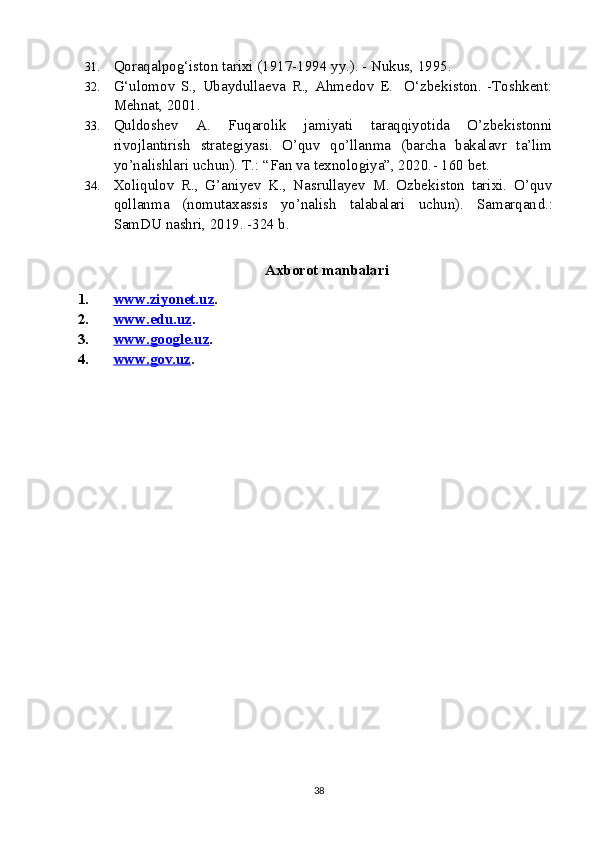 31. Qoraqalpog‘iston tarixi (1917-1994 yy.). - Nukus, 1995.
32. G‘ulomov   S.,   Ubaydullaeva   R.,   Ahmedov   E.     O‘zbekiston.   -Toshkent:
Mehnat, 2001.
33. Quldoshev   A.   Fuqarolik   jamiyati   taraqqiyotida   O’zbekistonni
rivojlantirish   strategiyasi.   O’quv   qo’llanma   (barcha   bakalavr   ta’lim
yo’nalishlari uchun). T.: “Fan va texnologiya”, 2020. -  160 bet.
34. Xoliqulov   R.,   G’aniyev   K.,   Nasrullayev   M.   Ozbekiston   tarixi.   O’quv
qollanma   (nomutaxassis   yo’nalish   talabalari   uchun).   Samarqan d.:
SamDU nashri, 2019. -324 b. 
 
                                                 Axborot manbalari
1. www.ziyonet.uz    . 
2. www.edu.uz    . 
3. www.google.uz    . 
4. www.gov.uz    . 
38 