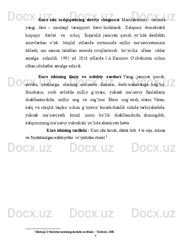 Kurs   ishi   tadqiqotining   davriy   chegarasi   Mamlakatimiz     tarixida
yangi   davr –   mustaqil   taraqqiyot   davri boshlandi.   Xalqimiz   demokratik
huquqiy     davlat     va     ochiq     fuqarolik   jamiyati   qurish   yo‘lida   dastlabki
sinovlardan   o‘tdi.   Istiqlol   yillarida   yurtimizda   milliy   ma’naviyatimizni
tiklash,   uni   zamon   talablari   asosida   rivojlantirish     bo‘yicha     ulkan     ishlar
amalga     oshirildi.   1991   yil   2016   yillarda   I.A.Karimov   O’zbekiston   uchun
ulkan islohatlar amalga oshirdi . 
Kurs   ishining   ilmiy   va   uslubiy   asoslari: Yangi   jamiyat   qurish,
avvalo,   yoshlarga,   ularning   ma’naviy   dunyosi,   kasb-mahoratiga   bog‘liq.
Binobarin,   yosh   avlodda   milliy   g‘oyani,   yuksak   ma’naviy   fazilatlarni
shakllantirishda,     milliy     ong     va     sog‘lom     fikrni     uyg‘otish,   ularni   Vatan,
xalq   va   istiqlol   taqdiri   uchun   g‘oyaviy   kurashchanlik   ruhida   tarbiyalashda,
yuksak     ma’naviyatli     komil     inson     bo‘lib     shakllanishida,   shuningdek,
xalqimizning ma’naviy yuksalishi yo‘lida ahamiyati katta. 
        Kurs ishining tuzilishi :  Kurs   ishi   kirish, ikkita bob. 4 ta reja, xulosa
va foydalanilgan adabiyotlar  ro’yixtidan iborat. 2
2
  Mustaqil O‘zbekiston tarixining dastlabki saxifalari. - Toshkent, 2000.
4 