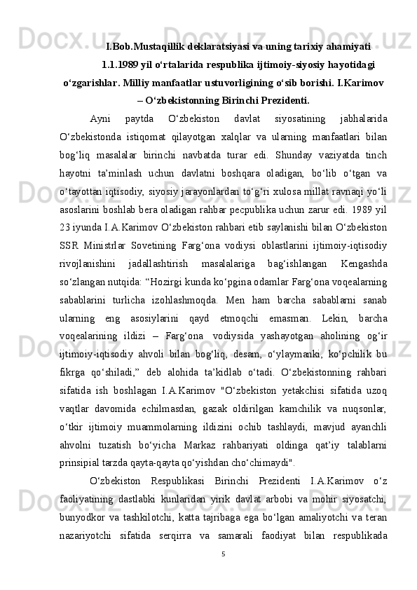 I.Bob.Mustaqillik deklaratsiyasi va uning tarixiy ahamiyati
1.1.1989 yil o‘rtalarida respublika ijtimoiy-siyosiy hayotidagi
o‘zgarishlar. Milliy manfaatlar ustuvorligining o‘sib borishi. I.Karimov
– O‘zbekistonning Birinchi Prezidenti.
Ayni   paytda   O‘zbekiston   davlat   siyosatining   jabhalarida
O‘zbekistonda   istiqomat   qilayotgan   xalqlar   va   ularning   manfaatlari   bilan
bog‘liq   masalalar   birinchi   navbatda   turar   edi.   Shunday   vaziyatda   tinch
hayotni   ta’minlash   uchun   davlatni   boshqara   oladigan,   bo‘lib   o‘tgan   va
o‘tayottan iqtisodiy, siyosiy jarayonlardan to‘g‘ri xulosa millat ravnaqi yo‘li
asoslarini boshlab bera oladigan rahbar pecpublika uchun zarur edi. 1989 yil
23 iyunda I.A.Karimov O‘zbekiston rahbari etib saylanishi bilan O‘zbekiston
SSR   Ministrlar   Sovetining   Farg‘ona   vodiysi   oblastlarini   ijtimoiy-iqtisodiy
rivojlanishini   jadallashtirish   masalalariga   bag‘ishlangan   Kengashda
so‘zlangan nutqida: “Hozirgi kunda ko‘pgina odamlar Farg‘ona voqealarning
sabablarini   turlicha   izohlashmoqda.   Men   ham   barcha   sabablarni   sanab
ularning   eng   asosiylarini   qayd   etmoqchi   emasman.   Lekin,   barcha
voqealarining   ildizi   –   Farg‘ona     vodiysida   yashayotgan   aholining   og‘ir
ijtimoiy-iqtisodiy   ahvoli   bilan   bog‘liq,   desam,   o‘ylaymanki,   ko‘pchilik   bu
fikrga   qo‘shiladi,”   deb   alohida   ta’kidlab   o‘tadi.   O‘zbekistonning   rahbari
sifatida   ish   boshlagan   I.A.Karimov   "O‘zbekiston   yetakchisi   sifatida   uzoq
vaqtlar   davomida   echilmasdan,   gazak   oldirilgan   kamchilik   va   nuqsonlar,
o‘tkir   ijtimoiy   muammolarning   ildizini   ochib   tashlaydi,   mavjud   ayanchli
ahvolni   tuzatish   bo‘yicha   Markaz   rahbariyati   oldinga   qat’iy   talablarni
prinsipial tarzda qayta-qayta qo‘yishdan cho‘chimaydi".
O‘zbekiston   Respublikasi   Birinchi   Prezidenti   I.A.Karimov   o‘z
faoliyatining   dastlabki   kunlaridan   yirik   davlat   arbobi   va   mohir   siyosatchi,
bunyodkor   va   tashkilotchi,   katta   tajribaga   ega   bo‘lgan   amaliyotchi   va   teran
nazariyotchi   sifatida   serqirra   va   samarali   faodiyat   bilan   respublikada
5 