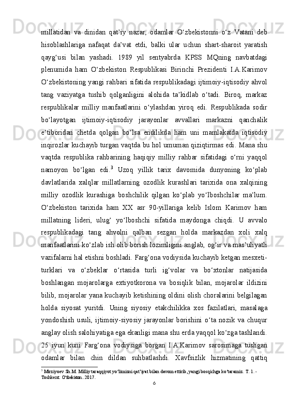 millatidan   va   dinidan   qat’iy   nazar,   odamlar   O‘zbekistonni   o‘z   Vatani   deb
hisoblashlariga   nafaqat   da’vat   etdi,   balki   ular   uchun   shart-sharoit   yaratish
qayg‘usi   bilan   yashadi.   1989   yil   sentyabrda   KPSS   MQning   navbatdagi
plenumida   ham   O‘zbekiston   Respublikasi   Birinchi   Prezidenti   I.A.Karimov
O‘zbekistoning yangi rahbari sifatida respublikadagi ijtimoiy-iqtisodiy ahvol
tang   vaziyatga   tushib   qolganligini   alohida   ta’kidlab   o‘tadi.   Biroq,   markaz
respublikalar   milliy   manfaatlarini   o‘ylashdan   yiroq   edi.   Respublikada   sodir
bo‘layotgan   ijtimoiy-iqtisodiy   jarayonlar   avvallari   markazni   qanchalik
e’tiboridan   chetda   qolgan   bo‘lsa   endilikda   ham   uni   mamlakatda   iqtisodiy
inqirozlar kuchayib turgan vaqtda bu hol umuman qiziqtirmas edi. Mana shu
vaqtda   respublika   rahbarining   haqiqiy   milliy   rahbar   sifatidagi   o‘rni   yaqqol
namoyon   bo‘lgan   edi. 3
  Uzoq   yillik   tarix   davomida   dunyoning   ko‘plab
davlatlarida   xalqlar   millatlarning   ozodlik   kurashlari   tarixida   ona   xalqining
milliy   ozodlik   kurashiga   boshchilik   qilgan   ko‘plab   yo‘lboshchilar   ma’lum.
O‘zbekiston   tarixida   ham   XX   asr   90-yillariga   kelib   Islom   Karimov   ham
millatning   lideri,   ulug‘   yo‘lboshchi   sifatida   maydonga   chiqdi.   U   avvalo
respublikadagi   tang   ahvolni   qalban   sezgan   holda   markazdan   xoli   xalq
manfaatlarini ko‘zlab ish olib borish lozimligini anglab, og‘ir va mas’uliyatli
vazifalarni hal etishni boshladi. Farg‘ona vodiysida kuchayib ketgan mesxeti-
turklari   va   o‘zbeklar   o‘rtasida   turli   ig‘volar   va   bo‘xtonlar   natijasida
boshlangan   mojarolarga   extiyotkorona   va   bosiqlik   bilan,   mojarolar   ildizini
bilib, mojarolar yana kuchayib ketishining oldini olish choralarini belgilagan
holda   siyosat   yuritdi.   Uning   siyosiy   etakchilikka   xos   fazilatlari,   masalaga
yondoshish   usuli,   ijtimoiy-siyosiy   jarayonlar   borishini   o‘ta   nozik   va   chuqur
anglay olish salohiyatiga ega ekanligi mana shu erda yaqqol ko‘zga tashlandi.
25   iyun   kuni   Farg‘ona   vodiysiga   borgan   I.A.Karimov   sarosimaga   tushgan
odamlar   bilan   chin   dildan   suhbatlashdi.   Xavfsizlik   hizmatining   qattiq
3
  Mirziyoev Sh.M. Milliy taraqqiyot yo‘limizni qat’iyat bilan davom ettirib, yangi bosqichga ko‘taramiz.  T. 1. - 
Toshkent:  O‘zbekiston..  2017.
6 