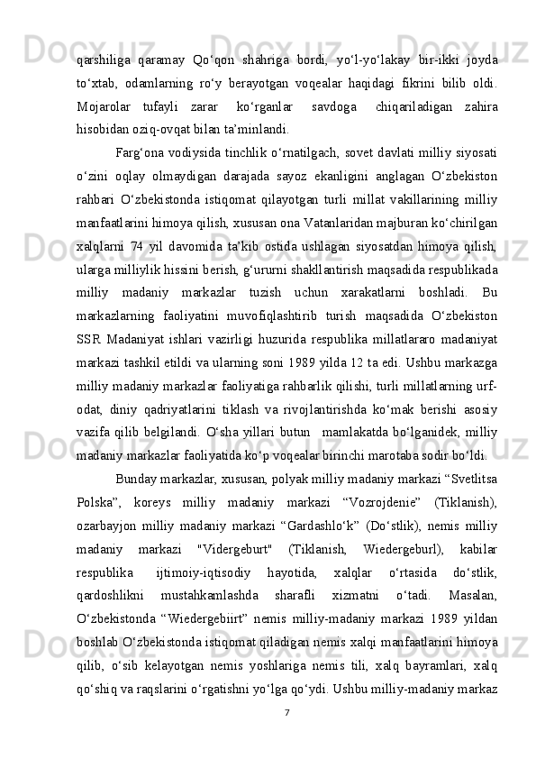 qarshiliga   qaramay   Qo‘qon   shahriga   bordi,   yo‘l-yo‘lakay   bir-ikki   joyda
to‘xtab,   odamlarning   ro‘y   berayotgan   voqealar   haqidagi   fikrini   bilib   oldi.
Mojarolar   tufayli   zarar       ko‘rganlar       savdoga       chiqariladigan   zahira
hisobidan oziq-ovqat bilan ta’minlandi.
Farg‘ona vodiysida tinchlik o‘rnatilgach, sovet davlati milliy siyosati
o‘zini   oqlay   olmaydigan   darajada   sayoz   ekanligini   anglagan   O‘zbekiston
rahbari   O‘zbekistonda   istiqomat   qilayotgan   turli   millat   vakillarining   milliy
manfaatlarini himoya qilish, xususan ona Vatanlaridan majburan ko‘chirilgan
xalqlarni   74   yil   davomida   ta’kib   ostida   ushlagan   siyosatdan   himoya   qilish,
ularga milliylik hissini berish, g‘ururni shakllantirish maqsadida respublikada
milliy   madaniy   markazlar   tuzish   uchun   xarakatlarni   boshladi.   Bu
markazlarning   faoliyatini   muvofiqlashtirib   turish   maqsadida   O‘zbekiston
SSR   Madaniyat   ishlari   vazirligi   huzurida   respublika   millatlararo   madaniyat
markazi tashkil etildi va ularning soni 1989 yilda 12 ta edi. Ushbu markazga
milliy madaniy markazlar faoliyatiga rahbarlik qilishi, turli millatlarning urf-
odat,   diniy   qadriyatlarini   tiklash   va   rivojlantirishda   ko‘mak   berishi   asosiy
vazifa  qilib belgilandi.  O‘sha  yillari butun       mamlakatda  bo‘lganidek, milliy
madaniy markazlar faoliyatida ko‘p voqealar birinchi marotaba sodir bo‘ldi.
Bunday markazlar, xususan, polyak milliy madaniy markazi “Svetlitsa
Polska”,   koreys   milliy   madaniy   markazi   “Vozrojdenie”   (Tiklanish),
ozarbayjon   milliy   madaniy   markazi   “Gardashlo‘k”   (Do‘stlik),   nemis   milliy
madaniy   markazi   "Vidergeburt"   (Tiklanish,   Wiedergeburl),   kabilar
respublika       ijtimoiy-iqtisodiy   hayotida,   xalqlar   o‘rtasida   do‘stlik,
qardoshlikni   mustahkamlashda   sharafli   xizmatni   o‘tadi.   Masalan,
O‘zbekistonda   “Wiedergebiirt”   nemis   milliy-madaniy   markazi   1989   yildan
boshlab O‘zbekistonda istiqomat qiladigan nemis xalqi manfaatlarini himoya
qilib,   o‘sib   kelayotgan   nemis   yoshlariga   nemis   tili,   xalq   bayramlari,   xalq
qo‘shiq va raqslarini o‘rgatishni yo‘lga qo‘ydi. Ushbu milliy-madaniy markaz
7 