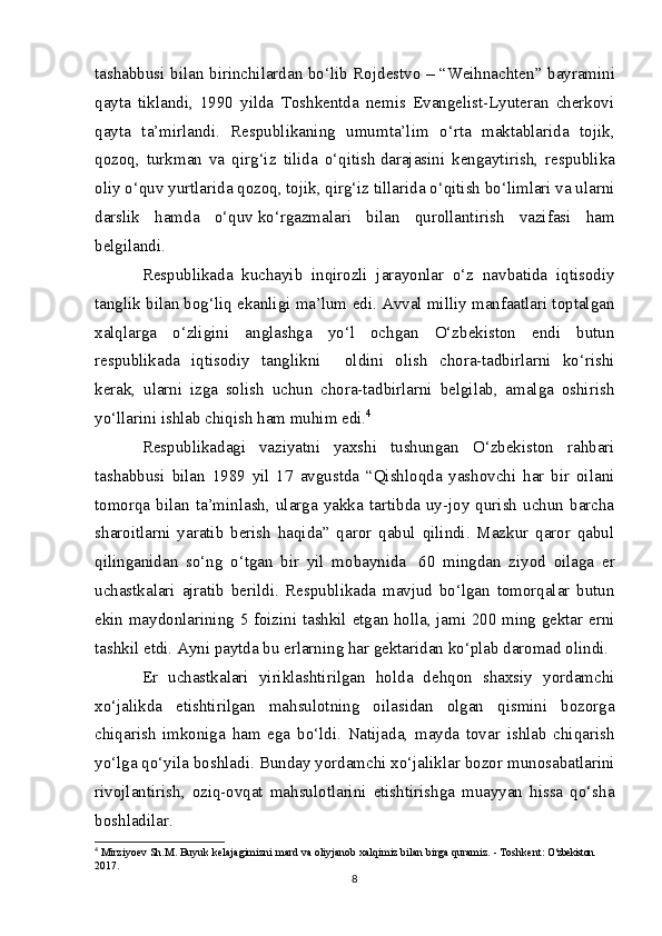 tashabbusi bilan birinchilardan bo‘lib Rojdestvo –   “Weihnachten” bayramini
qayta   tiklandi,   1990   yilda   Toshkentda   nemis   Evangelist-Lyuteran   cherkovi
qayta   ta’mirlandi.   Respublikaning   umumta’lim   o‘rta   maktablarida   tojik,
qozoq,   turkman   va   qirg‘iz   tilida   o‘qitish   darajasini   kengaytirish,   respublika
oliy o‘quv yurtlarida qozoq, tojik, qirg‘iz tillarida o‘qitish bo‘limlari va ularni
darslik   hamda   o‘quv   ko‘rgazmalari   bilan   qurollantirish   vazifasi   ham
belgilandi.
Respublikada   kuchayib   inqirozli   jarayonlar   o‘z   navbatida   iqtisodiy
tanglik bilan bog‘liq ekanligi ma’lum edi. Avval milliy manfaatlari toptalgan
xalqlarga   o‘zligini   anglashga   yo‘l   ochgan   O‘zbekiston   endi   butun
respublikada   iqtisodiy   tanglikni         oldini   olish   chora-tadbirlarni   ko‘rishi
kerak,   ularni   izga   solish   uchun   chora-tadbirlarni   belgilab,   amalga   oshirish
yo‘llarini ishlab chiqish ham muhim edi. 4
Respublikadagi   vaziyatni   yaxshi   tushungan   O‘zbekiston   rahbari
tashabbusi   bilan   1989   yil   17   avgustda   “Qishloqda   yashovchi   har   bir   oilani
tomorqa  bilan   ta’minlash,   ularga   yakka   tartibda  uy-joy  qurish   uchun   barcha
sharoitlarni   yaratib   berish   haqida”   qaror   qabul   qilindi.   Mazkur   qaror   qabul
qilinganidan   so‘ng   o‘tgan   bir   yil   mobaynida     60   mingdan   ziyod   oilaga   er
uchastkalari   ajratib   berildi.   Respublikada   mavjud   bo‘lgan   tomorqalar   butun
ekin maydonlarining 5 foizini tashkil etgan holla, jami 200 ming gektar erni
tashkil etdi. Ayni paytda bu erlarning har gektaridan ko‘plab daromad olindi.
Er   uchastkalari   yiriklashtirilgan   holda   dehqon   shaxsiy   yordamchi
xo‘jalikda   etishtirilgan   mahsulotning   oilasidan   olgan   qismini   bozorga
chiqarish   imkoniga   ham   ega   bo‘ldi.   Natijada,   mayda   tovar   ishlab   chiqarish
yo‘lga qo‘yila boshladi. Bunday yordamchi xo‘jaliklar bozor munosabatlarini
rivojlantirish,   oziq-ovqat   mahsulotlarini   etishtirishga   muayyan   hissa   qo‘sha
boshladilar.
4
 Mirziyoev S h .M. Buyuk kelajagimizni mard va oliyjanob xalqimiz bilan birga quramiz. - Toshkent:  O‘zbekiston. 
2017.
8 